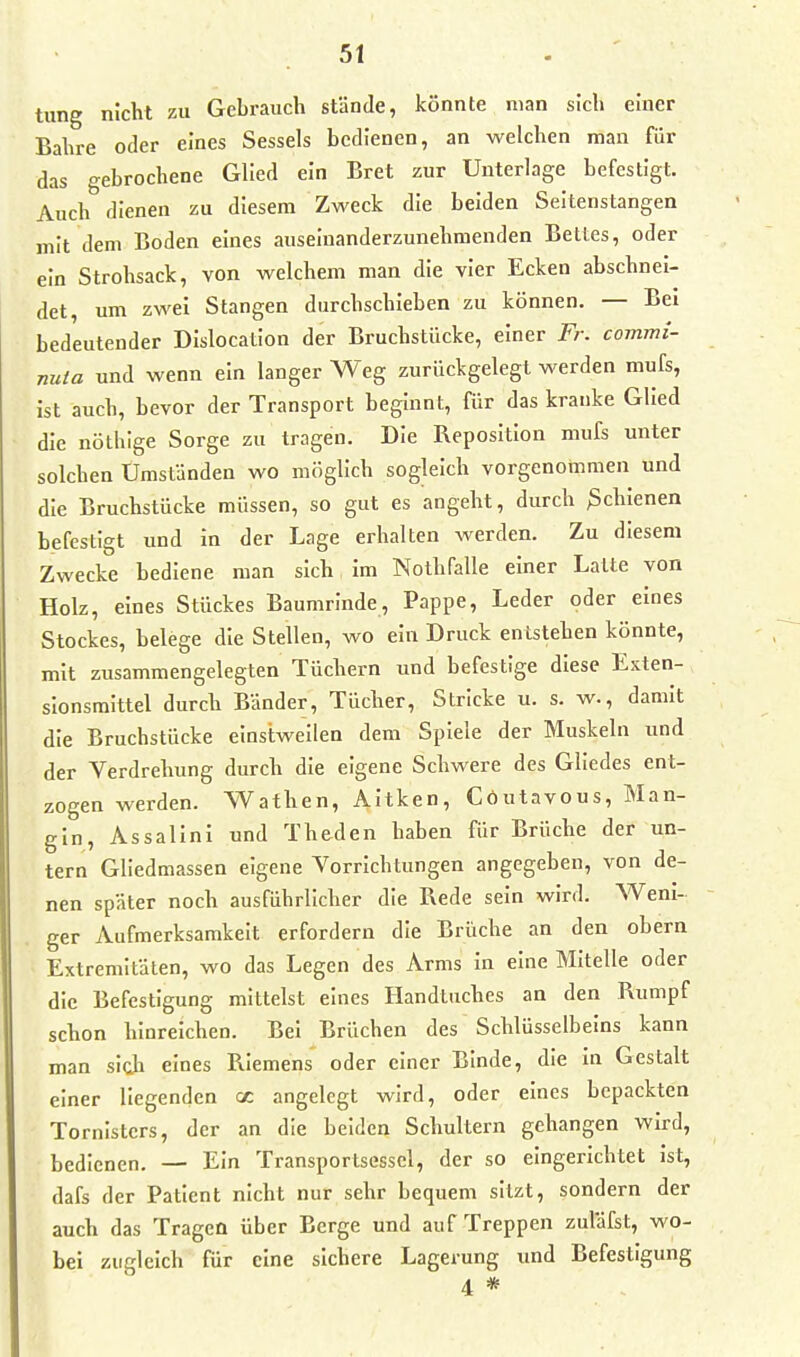 tiing nicht zu Gebrauch stände, könnte man sich einer Bahre oder eines Sessels bedienen, an welchen man für das gebrochene Glied ein Bret zur Unterlage befestigt. Auch dienen zu diesem Zweck die beiden Seltenstangen mit dem Boden eines auseinanderzunehmenden Bettes, oder ein Strohsack, von welchem man die vier Ecken abschnei- det, um zwei Stangen durchschieben zu können. — Bei bedeutender DIslocation der Bruchstücke, einer Fr. commi- nuia und wenn ein langer Weg zurückgelegt werden mufs, ist auch, bevor der Transport beginnt, für das kranke Glied die nöthlge Sorge zu tragen. Die Bepositlon mufs unter solchen Umständen wo möglich sogleich vorgenotnmen und die Bruchstücke müssen, so gut es angeht, durch ßchlenen befestigt und in der Lage erhalten werden. Zu diesem Zwecke bediene man sich im Nothfalle einer Latte von Holz, eines Stückes Baumrinde, Pappe, Leder oder eines Stockes, belege die Stellen, wo ein Druck entstehen könnte, mit zusammengelegten Tüchern und befestige diese Exten- sionsmittel durch Bänder, Tücher, Stricke u. s. w., damit die Bruchstücke einstweilen dem Spiele der Muskeln und der Verdrehung durch die eigene Schwere des Gliedes ent- zogen werden. Wathen, Altken, Cöutavous, Man- gln, Assalini und Theden haben für Brüche der un- tern Gliedmassen eigene Vorrichtungen angegeben, von de- nen später noch ausführlicher die Rede sein wird. Weni- ger Aufmerksamkeit erfordern die Brüche an den obern Extremitäten, wo das Legen des Arms In eine Mitelle oder die Befestigung mittelst eines Handtuches an den Rumpf schon hinreichen. Bei Brüchen des Schlüsselbeins kann man sich eines Riemens oder einer Binde, die in Gestalt einer liegenden cc angelegt wird, oder eines bepackten Tornisters, der an die beiden Schultern gehangen wird, bedienen. — Ein Transportsesscl, der so eingerichtet ist, dafs der Patient nicht nur sehr bequem sitzt, sondern der auch das Tragen über Berge und auf Treppen zuläfst, wo- bei zugleich für eine sichere Lagerung tmd Befestigung 4 *