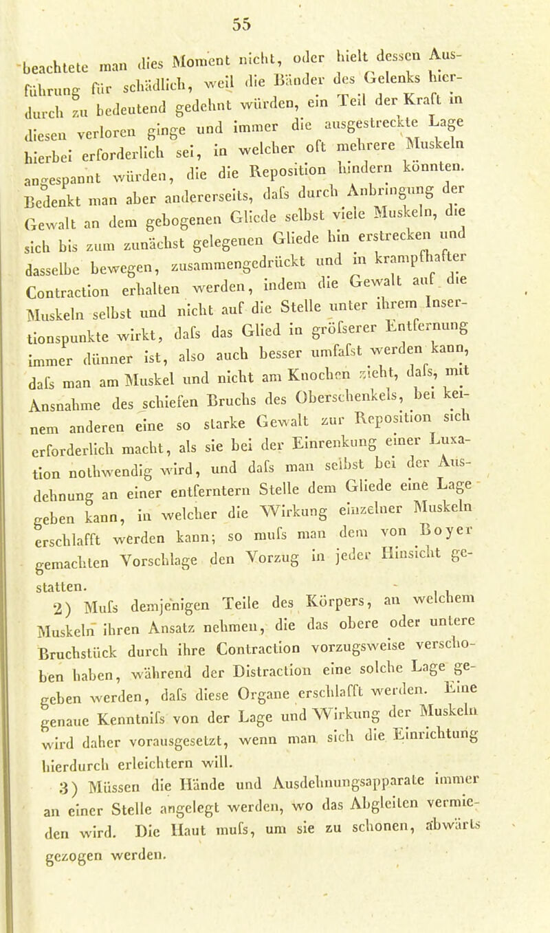 beachtete man .lies Moment nicht, o. er uelt dessen Aus- aU^ung für schädlich, well die Bänder des Gelenks h.er au,ch zu bedeutend gedehnt würden, em fe.l der Kraft m diesen verloren ginge und immer die ausgestrecUe Lage hierbei erforderlich sei, in welcher oft mehrere Muskeln angespannt würden, die die Reposition hindern könnten. Bedenkt man aber andererseits, dafs durch Anbnngung der Gewalt an dem gebogenen Gllede selbst viele Muskeln, d.e sich bis zum zunächst gelegenen Gllede hin erstrecke.1 und dasselbe bewegen, zusammengedrückt und xn krampfhafter Contraction erhalten werden, indem die Gewalt auf d.e Muskeln selbst und nicht auf-die Stelle unter xhrem Inser- tlonspunkte wirkt, dafs das Glied in gröfserer Entfernung nnJr dünner Ist, also auch besser umfafst werden kann, dafs man am Muskel und nicht am Knochen .lebt, dafs, mit Ausnahme des schiefen Bruchs des Oberschenkels, bei kei- nem anderen eine so starke Gewalt zur Reposition sich erforderlich macht, als sie bei der Einrenkung einer Luxa- tion nothwendig wird, und dafs man selbst bei der Aus- dehnung an einer entferntem Stelle dem Gllede eme Lage geben kann, in welcher die Wirkung einzelner Muskeln erschlafft werden kann; so mufs man dem von Boyer gemachten Vorschlage den Vorzug in jeder Hinsicht gc- statten. - 2) Mufs demjenigen Teile des Körpers, an welchem Muskeln ihren Ansatz nehmen, die das obere oder untere Bruchstück durch ihre Contraction vorzugsweise verscho- ben haben, während der DIstractIon eine solche Lage ge- geben werden, dafs diese Organe erschlafft werden. Eine genaue Kenntnifs von der Lage und Wirkung der Muskeln wird daher vorausgesetzt, wenn man sich die Einrichtung hierdurch erleichtern will. 3) Müssen die Hände und Ausdehnimgsapparate immer an einer Stelle angelegt werden, wo das Abgleiten vermie- den wird. Die Haut mufs, um sie zu schonen, abwärts gezogen werden.