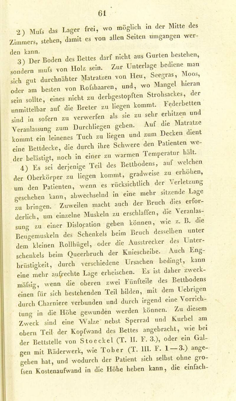 2) Mufs das Lager frei, wo möglich in der Mitte des Zin.Lrs, stehen, damit es von allen Seiten umgangen wer- '3)'DerBoden des Bettes darf nicht aus Gurten bestehen, sondern mufs von Holz sein. Zur Unterlage bed.ene man h gut durchnähter Matratzen von Heu, Seegras Moos, oder am besten von Rofshaaren, und, wo Mangel h.eraa ein sollte, eines nicht zu derbgestopften Strohsackes er :„.iuelba; auf die Breter .u liegen kommt. Federbett sind in sofern zu verwerfen als sie zu sehr erhU.en u^ Veranlassung zum Darchliegen geben. Auf d.e Matr Ue kommt ein leinenes Tuch zu liegen und zum Decken d.ent eine Bettdecke, die durch ihre Schwere den Patienten we- der belästigt, noch in einer zu warmen Temperatur halt 4) Es sei derjenige Teil des Bettbodens, auf wel hen der Oberkörper zu liegen kommt, gradweise - -h',hen um den Patienten, wenn es rücksichtlich der Verletzung geschehen kann, abwechselnd in eine mehr s.tzende Lage L bringen. Zuweilen macht auch der Bruch d.es er or- derlich, um einzelne Muskeln zu erschlaffen, d.e Veranlas- sung zu einer Dislocation geben können, wie z. B. die Beugemuskeln des Schenkels beim Bruch desselben unter dem kleinen RolUnigel, oder die Ausstrecker Jes Unter- schenkels beim Queerbruch der Kniescheibe. Auch Eng- brüstigkeit, durch verschiedene Ursachen bedmgt, kann - eine mehr aufrechte Lage erheischen. Es ist daher zweck- mäfsl'^, wenn die oberen zwei Eünfteile des Bettbodens einen für sich bestehenden Teil bilden, mit dem Uebngen durch Charniere verbunden und durch irgend eme Vorrich- tung in die Höhe gewunden werden können. Zu diesem Zweck sind eine Walze nebst Sperrad und Kurbel am Obern Teil der Kopfwand des Bettes angebracht, wie bei der Bettstelle von Stoeckel (T. II. F. 3.), oder ein Gal- gen mit Räderwerk, wie Tober (T. lU. F. 1-3.) ange- geben hat, und wodurch der Patient sich selbst ohne gro- fsen Kostenaufwand in die Höhe heben kann, die einfach-