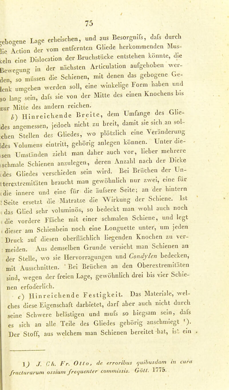 .eboRene Lage erheischen, und aus Besorginfs, dafs durch ile Action der vom entfernten Gliede herkommenden Mus- -eln eine Dislocation der Bruchstücke entstehen könnte, die Bewe-un- in der nächsten Articulation aufgehoben wer- den so müssen die Schienen, mit denen das gebogene Ge- lenk umgeben werden soll, eine winkelige Form haben und so lang sein, dafs sie von der Mitte des emen Knochens bis zur Mitte des andern reichen. h) Hinreichende Breite, dem Umfange des Gl.e- ides angemessen, jedoch nicht zu breit, damit sie sich an sol- chen Stellen des Gliedes, wo plötzlich eine Veränderung Ides Volumens eintritt, gehörig anlegen können. Unter die- • :sen Umständen zieht man daher auch vor, lieber mehrere .schmale Schienen anzulegen, deren Anzahl nach der Dicke cdes Gliedes verschieden sein wird. Bei Brüchen der Un- tterestremltäten braucht man gewöhnlich nur zwei, eine für .die innere und eine für die äufsere Seite; an der hmtern : Seite ersetzt die Matratze die Wirkung der Schiene. Ist ( das Glied sehr voluminös, so bedeckt man wohl auch noch (die vordere Fläche mit einer schmalen Schiene, und legt , dieser am Schienbein noch eine Longuette unter, um jeden Druck auf diesen oberflächlich liegenden Knochen zu ver- meiden. Aus demselben Grunde versieht man Schienen an der Stelle, wo sie Ilervorragungen und Condjlen bedecken, mit Ausschnitten. 'Bei Brüchen an den Oberextremitäten sind, wegen der freien Lage, gewöhnlich drei bis vier Schie- nen erfoderlich. • c) Hinreichende Festigkeit. Das Materlale, wel- ches diese Eigenschaft darbietet, darf aber auch nicht durch seine Schwere belästigen und mufs so biegsam sein, dafs es sich an alle Teile des Gliedes gehörig anschmiegt '). Der Stoff, aus welchem man Schienen bereitet -hat, Ist ein , \) J. Gh. Fr. Otto, de erroribus t/uihusdum in cum fracturarum ossium fre(juenler commissis. Götl. 1775.