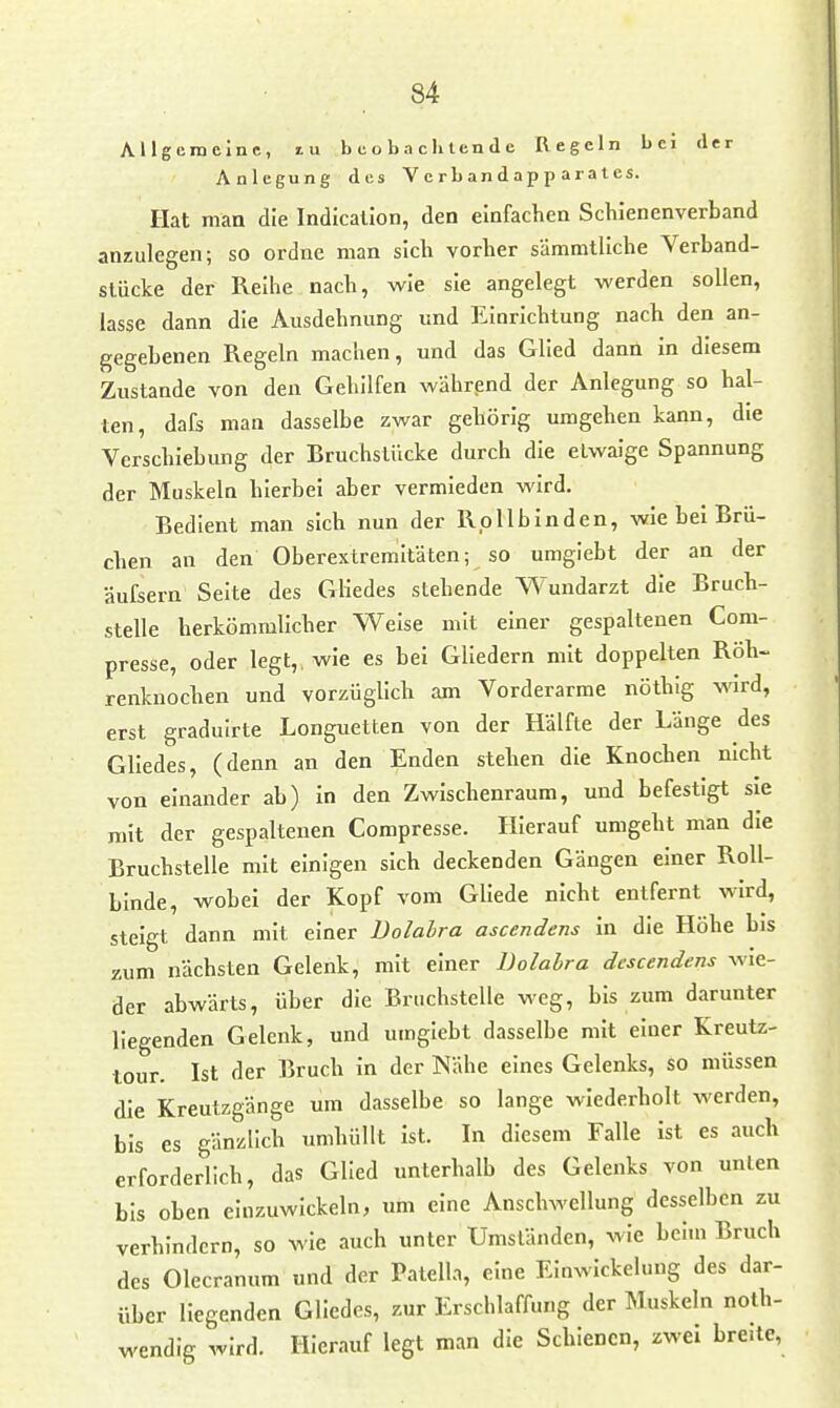 Allgemeine, lu b e o b a c h len <1 e Regeln bei der Anlegung des V e rb an d ap p ar a l es. Hat man die Indicallon, den einfachen Schienenverband anzulegen; so ordne man sich vorher sämmtliche Verband- stücke der Reihe nach, wie sie angelegt werden sollen, lasse dann die Ausdehnung und Einrichtung nach den an- gegebenen Regeln machen, und das Glied dann in diesem Zustande von den Gehilfen während der Anlegung so hal- ten, dafs man dasselbe zwar gehörig umgehen kann, die Verschiebung der Bruchstücke durch die etwaige Spannung der Muskeln hierbei aber vermieden wird. Bedient man sich nun der Roll bin den, wie bei Brü- chen an den Oberextremitäten; so umglebt der an der äufsern Seite des Gliedes stehende Wundarzt die Bruch- stelle herkömmlicher Weise mit einer gespaltenen Com- presse, oder legt,, wie es bei Gliedern mit doppelten Röh- renknochen und vorzüglich am Vorderarme nöthig wird, erst graduirte Longuetten von der Hälfte der Länge des Gliedes, (denn an den Enden stehen die Knochen nicht von einander ab) in den Zwischenraum, und befestigt sie mit der gespaltenen Compresse. Hierauf umgeht man die Bruchstelle mit einigen sich deckenden Gängen einer Roll- binde, wobei der Kopf vom Gliede nicht entfernt wird, steigt dann mit einer Bolahra ascendens in die Höhe bis zum nächsten Gelenk, mit einer Dolabra descendens wie- der abwärts, über die Bruchstelle weg, bis zum darunter liegenden Gelenk, und umglebt dasselbe mit einer Kreutz- lour. Ist der Bruch in der Nähe eines Gelenks, so müssen die Kreutzgänge um dasselbe so lange wiederholt werden, bis es gänzlich umhüllt ist. In diesem Falle ist es auch erforderlich, das Glied unterhalb des Gelenks von unten bis oben einzuwickeln, um eine Anschwellung desselben zu verhindern, so wie auch unter Umständen, wie beim Bruch des Olecranum und der Patella, eine Einwickelung des dar- über liegenden Gliedes, zur Erschlaffung der Muskeln noth- wendlg wird. Hierauf legt man die Schienen, zwei breite,