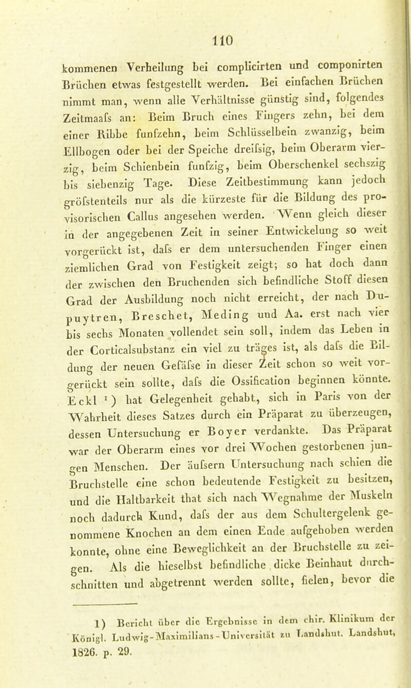 HO kommenen Verheiliing bei compliclrten und componirten Brilclien etwas festgestellt werden. Bei einfachen Brüchen nimmt man, wenn alle Verhältnisse günstig sind, folgendes Zeitmaafs an: Beim Bruch eines Fingers zehn, bei dem einer Ribhe fünfzehn, beim Schlüsselbein zwanzig, beim Ellbogen oder bei der Speiche dreifsig, beim Oberarm vier- zig, beim Schienbein fünfzig, beim Oberschenkel sechszig bis siebenzig Tage. Diese Zeitbestimmung kann jedoch gröfstentells nur als die kürzeste für die Bildung des pro- visorischen Gallus angesehen werden. Wenn gleich dieser in der angegebenen Zeit in seiner Entwickelung so weit vorgerückt Ist, dafs er dem untersuchenden Finger einen ziemlichen Grad von Festigkeit zeigt; so hat doch dann der zwischen den Bruchenden sich befindliche Stoff diesen Grad der Ausbildung noch nicht erreicht, der nach Du- puytren, Breschet, Meding und Aa. erst nach vier bis sechs Monaten vollendet sein soll, Indem das Leben In der Corticalsubstanz ein viel zu träges Ist, als dafs die Ed- dung der neuen Gefäfse in dieser Zeit schon so weit vor- gerückt sein sollte, dafs die Osslfication beginnen könnte. Eckl ') hat Gelegenheit gehabt, sich in Paris von der Wahrheit dieses Satzes durch ein Präparat zu überzeugen, dessen Untersuchung er Boyer verdankte. Das Präparat war der Oberarm eines vor drei Wochen gestorbenen jun- gen Menschen. Der äufsern Untersuchung nach schien die Bruchstelle eine schon bedeutende Festigkeit zu besitzen, und die Haltbarkeit that sich nach Wegnahme der Muskeln noch dadurch Kund, dafs der aus dem Schultergelenk ge- nommene Knochen an dem einen Ende aufgehoben werden konnte, ohne eine Beweglichkeit an der Bruchstelle zu zei- gen. Als die hieselbst befindliche dicke Beinhaut durch- schnitten und abgetrennt werden sollte, fielen, bevor die 1) Bericht über die Ergebnisse in «lern chiV. KHnitum der Königl. Ludwig-Maximilians-Universität zu Landshut. Landshut,