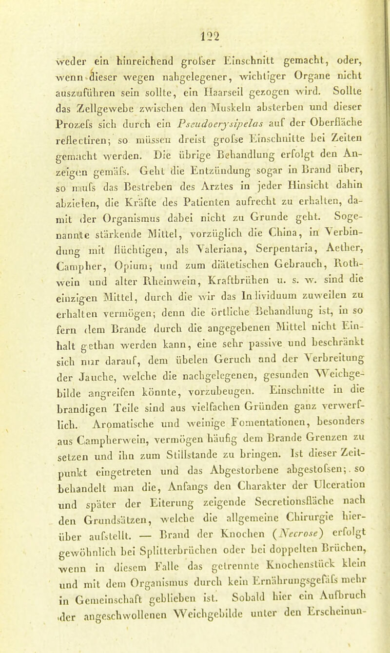 weder ein hinreichend grol'ser Einschnitt gemacht, oder, wenn dieser wegen nahgelegener, wichtiger Organe nicht auszuführen sein sollte, ein Ilaarseii gezogen wird. Sollte das Zellgewebe zwischen den Muskeln absterben und dieser Proz;efs sich durch ein Pssudocrysipelas auf der Oberfläche reflectiren; so müssen dreist grofse Einschnitte bei Zeiten gemacht werden. Die übrige Behandlung erfolgt den An- zeigern gemäfs. Geht die Entzündung sogar in Brand über, so miufs das Bestreben des Arztes in jeder Hinsicht dahin abzielen, die Kräfte des Patienten aufrecht zu erhalten, da- mit (kr Organismus dabei nicht zu Grunde geht. Soge- nannjte stärkende Mittel, vorzüglich die China, in Verbin- dung mit flüchtigen, als Valeriana, Serpentaria, Aether, Campher, Opiumj und zum diätetischen Gebraucli, Roth- wein und alter Tiheinwein, Kraftbrühen u. s. w. sind die einzigen Mittel, durch die wir das Inlividuura zuweilen zu erhalten vermögen; denn die örtliche Behandlung ist, in so fern dem Brande durch die angegebenen Mittel nicht Ein- halt gethan werden kann, eine sehr passive und beschränkt sich nur darauf, dem übelen Geruch and der Verbreitung der Jauche, welche die nachgelegenen, gesunden Welchge- bllde angreifen könnte, vorzubeugen. Einschnitte in die brandigen Teile sind aus vielfachen Gründen ganz verwerf- lich. Aromatische und weinige Fonientationen, besonders aus Campherwein, vermögen häufig dem Brande Grenzen zu setzen und ihn zum Stillstande zu bringen. Ist dieser Zeit- punkt eingetreten und das Abgestorbene abgestofsen;. so behandelt man die, Anfangs den Charakter der UIceration und später der Eiterung zeigende Secretionsfläche nach den Grundsätzen, welche die allgemeine Chirurgie hier- über aufstellt. — Brand der Knochen {Necrose) erfolgt gewöhnlich bei Splilterbrüchen oder bei doppelten Brüchen, ■wenn in diesem Falle das gelrennte Knochenstück klein und mit dem Organismus durch kein Ernährungsgefäfs mehr in Gemeinschaft geblieben ist. Sobald hier ein Aufbruch ,fler angeschwollenen Weichgebilde unter den Erschcinun-