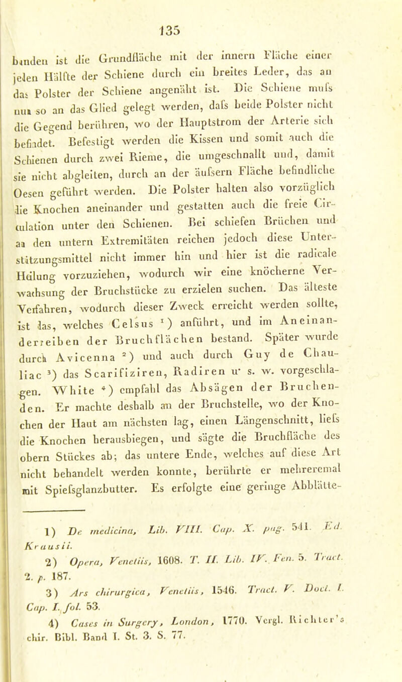 b*ndeu ist die Gmadfläclie mit der innerii Fläche einer jelen Hälfte der Schiene durch ein breites Leder, das au das Polster der Schiene angenäht ist. Die Schiene mufs uut so an das Glied gelegt werden, dafs Leide Polster nicht die Gegend berühren, wo der Haiiptstrom der Arterie sich befi.idet. Befestigt werden die Kissen und somit .iiich die Schienen durch zwei Rieme, die umgeschnallt und, damit sie nicht abgleiten, durch an der äufsern Fläche befindliche Oesen geführt werden. Die Polster halten also vorzüglich ile Knochen aneinander und gestatten auch die freie Cir-- culation unter den Schienen. Bei schiefen Brüchen und aa den untern Extremitäten reichen jedoch diese Unter- stitzungsmittel nicht immer hin und hier ist die radicale Hdlung vorzuziehen, wodurch wir eine knöcherne Ver- wathsung der Bruchstücke zu erzielen suchen. Das älteste Tcifahren, wodurch dieser Zweck erreicht werden sollte, ist das, welches Celsus anführt, und im Aneinan- derreihen der Bruchflächen bestand. Später wurde durch Avicenna ^) und auch durch Guy de Chau- llac 0 das Scarlfiziren, Radiren u- s. w. vorgeschla- .gen. White *) empfahl das Absägen der Bruchen- den, Er machte deshalb an der Bruchstelle, wo der Kno- chen der Haut am nächsten lag, einen Längenschnitt, llels die Knochen herausbiegen, und sägte die Bruchfläche des obern Stückes ab; das untere Ende, welches auf diese Art nicht bebandelt werden konnte, berührte er mehreremal mit Splefsglanzbutter. Es erfolgte eine geringe Abblätle- 1) De. meJicina, Lib. VlU. Cup. X. png. 5J1. Ed. Krausii. 2) Opera, Veneiiis, 1608. T. II. LH,. IV. Pen. 5. Tract. 1. p. 187. 3) Jrs chirurgica, Vencliis, 1546. Trnct. V. Duci. l. Cap. I-^fl' 53. 4) Cases in Surgcry. London. 1770. Vcigl. Uichter'Ä cKir. BIbl. Ban.l I. St. 3. S. 77.