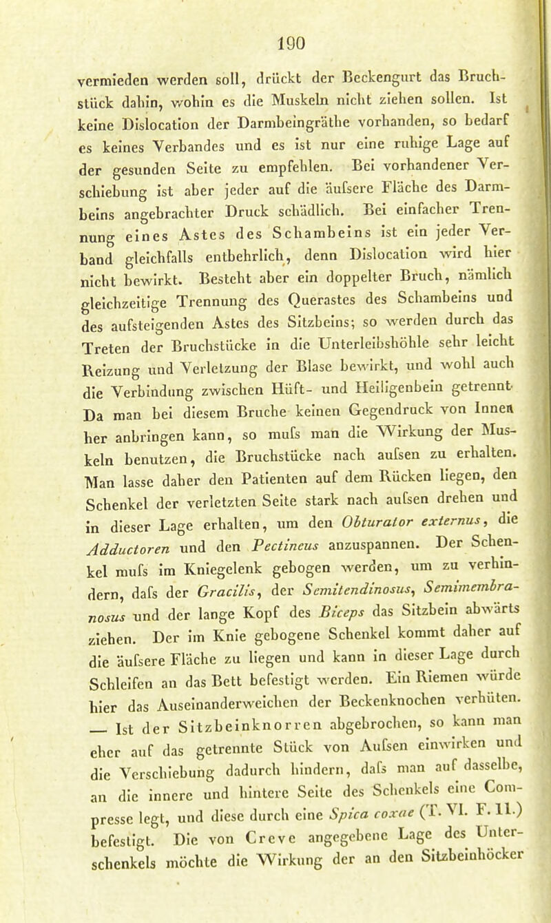 vermieden werden soll, drückt der Beckengurt das Bruch- slück daliin, v/ohln es die Muskeln nicht ziehen sollen. Ist ^ keine Dislocation der Darmbeingräthe vorhanden, so bedarf es keines Verbandes und es ist nur eine ruhige Lage auf der gesunden Seite zu empfehlen. Bei vorhandener Ver- schiebung ist aber jeder auf die äufsere Fläche des Darm- beins angebrachter Druck schädlich. Bei einfacher Tren- nung eines Astes des Schambeins ist ein jeder Ver- band gleichfalls entbehrlich, denn Dislocation wird hier nicht bewirkt. Besteht aber ein doppelter Bruch, nämlich gleichzeitige Trennung des Querastes des Schambeins und des aufsteigenden Astes des Sitzbeins; so werden durch das Treten der Bruchstücke in die Unterleibshöhle sehr leicht Reizung und Verletzung der Blase bewirkt, und wohl auch die Verbindung zwischen Hüft- und Heiiigenbeiu getrennt Da man bei diesem Bruche keinen Gegendruck von Innett her anbringen kann, so mufs man die Wirkung der Mus- keln benutzen, die Bruchstücke nach aufsen zu erhalten. Man lasse daher den Patienten auf dem Rücken liegen, den Schenkel der verletzten Seite stark nach aufsen drehen und in dieser Lage erhalten, um den Obturalor exiernus, die Adductoren und den Pectincus anzuspannen. Der Schen- kel mufs im Kniegelenk gebogen werden, um zu verhin- dern, dafs der Gracills, der Semitendinosus, Semimemhra- nosus und der lange Kopf des Büeps das Sitzbein abwärts ziehen. Der im Knie gebogene Schenkel kommt daher auf die äufsere Fläche zu liegen und kann in dieser Lage durch Schleifen an das Bett befestigt werden. Ein Riemen würde hier das Auseinanderweichen der Beckenknochen verhüten. — Ist der Sitzbeinknorren abgebrochen, so kann man eher auf das getrennte Stück von Aufsen einwirken und die Verschiebung dadurch hindern, dafs man auf dasselbe, an die innere und hintere Seite des Schenkels eine Com- presse legt, und diese durch eine Spica coxae (1. VL F. 11.) befestigt. Die von Creve angegebene Lage des Unter- schenkels möchte die Wirkung der an den Sitzbeinhöcker