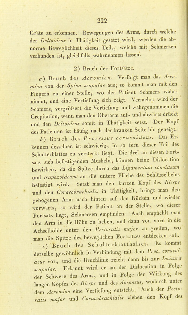 Gräte zu erkennen. Bewegungen des Arms, durcli welclie der Deltoideus in Thätigkelt gesetzt wird, werden die ab- norme Beweglichkeit dieses Teils, welche mit Schmerzen verbunden ist, gleichfalls wahrnehmen lassen. 2) Bruch der Fortsätze. a) Bruch des Acromion. Verfolgt man das Acro- mion von der Spina scapulae aus; so kommt man mit den Fingern zu einer Stelle, wo der Patient Schmerz wahr- nimmt, und eine Vertiefung sich zeigt. Vermehrt wird der Schmerz, vergröfsert die Vertiefung und wahrgenommen die Crepitatlon, wenn man den Oberarm auf- und abwärts drückt und den Deltoideus somit In Thätigkelt setzt. Der Kopf des Patienten Ist häufig nach der kranken Seite hin geneigt. h) Bruch des Processus coracoideus. Das Er- kennen desselben Ist schwierig, In so fern dieser Teil des Schulterblattes zu versteckt liegt. Die drei an diesen Fort- satz sich befestigenden Muskeln, können keine DIslocation bewirken, da die Spitze durch das Ligamenium conoideum und trapezoideum an die untere Fläche des Schlüsselbeins befestigt wird. Setzt man den kurzen Kopf des Biceps und den Coracohrachialis In Thätigkelt, bringt man den gebogenen Arm nach hinten auf den Rücken und wieder vorwärts, so wird der Patient an der Stelle, wo dieser Fortsatz liegt, Schmerzen empfinden. Auch empfiehlt man den Arm In die Höhe zu heben, und dann von vorn In die Achselhöhle unter den Fecloralis major zu greifen, wo man die Spitze des, beweglichen Fortsatzes entdecken soll. c) Bruch des Schulterblatthalses. Es kommt derselbe gewöhnlich In Verbindung mit dem Proc. coracoi- deus vor, und die Bruchlinie reicht dann bis zur Incisura scapulae. Erkannt wird er an der DIslocation In Folge der Schwere des Arms, und In Folge der Wirkung des langen Kopfes Acs Biceps und ä&s Anconeus, wodurch unter dem Acromion eine Vertiefung entsteht. Auch der Pecto- ralis major und Coracohrachialis ziehen den Kopf des