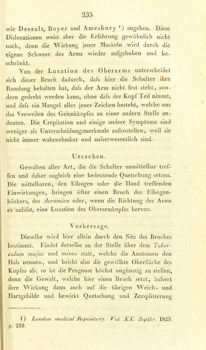 wie Desault, Boyer und Aniesbury ') angeben. Diese DIslocationen weist aber die Erfahrung gewöhnlich nicht uach, denn die Wirkung jener Muskeln wird durch die eigene Schwere des Arms wieder aufgehoben und be- schränkt. Von der Luxation des Oberarms unterscheidet sich dieser Bruch dadurch, dafs hier die Schulter ihre Rundung behalten hat, dai's der Arm nicht fest steht, son- dern gedreht werden kann, ohne dafs der Kopf Teil nimmt, und dafs ein Mangel aller jener Zeichen besteht, welche uns das Verweilen des Gelenkkopfes an einer andern Stelle an- deuten. Die Crepitatlon und einige andere Symptome sind weniger als Unterscheidungsmerkmale aufzustellen, well sie nicht Immer wahrnehmbar und aufserwesentlich sind. Ursachen. Gewalten aller Art, die die Schulter unmittelbar tref- fen und daher zugleich eine bedeutende Quetschung setzen. Die mittelbaren, den Elbogen oder die Hand treffenden Einwirkungen, bringen öfter einen Bruch des Elbogen- höckers, des Acromion oder, wenn die Richtung des Arms es zuläfet, eine Luxation des Oberarmkopfes hervor. Vorhersage. Dieselbe wird hier allein durch den Sitz des Bruches bestimmt.. Findet derselbe an der Stelle über dem Tuber- culum mujus und minus statt, welche die Anatomen den Hals nennen, und bricht also die gewölbte Oberfläche des Kopfes ab; so ist die Prognose höchst ungünstig zu stellen, denn die Gewalt, welche hier einen Bruch setzt, äufsert ihre Wirkung dann auch auf die übrigen Welch- und Hartgebilde und bewirkt Quetschung und Zersplitterung 1) London tnedical Reposilory. Vol. XX. Seplbr. 1823. p. 219.