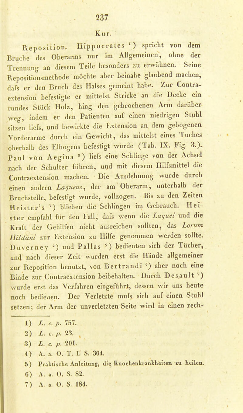 Kur. Reposition. HIppocrates ') spricht von dem Bruche des Oberarms nur im Allgemeinen, ohne der Trennung an diesem Teile besonders zu erwähnen. Seine Repositlonsmethode möchte aber beinahe glaubend machen, dafs er den Bruch des Halses gemeint habe. Zur Contra- extenslon befestigte er mittelst Stricke an die Decke ein rundes Stück Holz, hing den gebrochenen Arm darüber weo-, indem er den Patienten auf einen niedrigen Stuhl skzen llcfs, und bewirkte die Extension an dem gebogenen Vorderarme durch ein Gewicht, das mittelst eines Tuches oberhalb des Elbogens befestigt wurde (Tab. IX. Fig. 3.). Paul von Aegina =) Hefs eine Schlinge von der Achsel nach der Schulter führen, und mit diesem Hilfsmittel die Contraextenslon machen. Die Ausdehnung wurde durch einen andern Lagueus^ der am Oberarm, unterhalb der Bruchstelle, befestigt wurde, vollzogen. Bis zu den Zelten Heister's ') blieben die Schlingen im Gebrauch. Hei- ster empfahl für den Fall, dafs wenn die Laquei und die Kraft der Gehilfen nicht ausreichen sollten, das Lorum Hildani zur Extension zu Hilfe genommen werden sollte. Duverney *) und Pallas ^) bedienten sich der Tücher, und nach dieser Zeit wurden erst die Hände allgemeiner zur Reposition benutzt, von Bertrandi aber noch eine Binde zur Contraextenslon beibehalten. Durch Des.ault wurde erst das Verfahren eingeführt, dessen wir uns heute noch bedletien. Der Verletzte mufs sich auf einen Stuhl setzen; der Arm der unverletzten Seite wird in einen rech- 1) L. c. p. 1hl. 2) L. c. p. 23. , 3) L. c. p. 201. 4) A. a. O. T. I. S. 304. 5) Praktische Anleitung, die Knochenkrankheiten tu heilen. 6) A. a. O. S. 82.