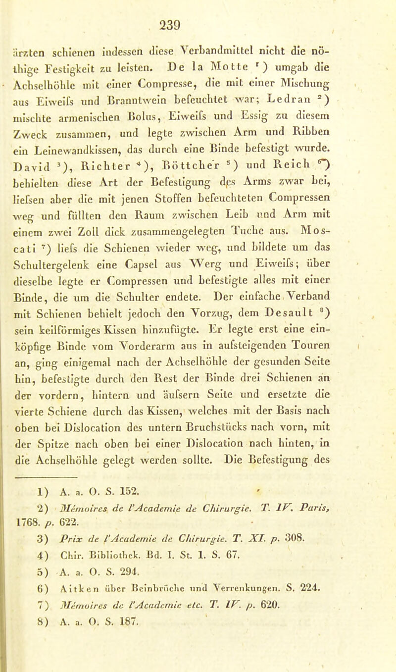 arzten schienen inJessen diese Verbandmittel nicht die nö- ihige Festigkeit zu leisten. De la Motte ') umgab die Achselhöhle mit einer Conipresse, die mit einer Mischung aus Eiweils und Branntwein befeuchtet war; Ledran mischte armenischen Bolus, Eiweifs und Essig zu diesem Zweck zusammen, und legte zwischen Arm und Ribben ein Leinewandkissen, das durch eine Binde befestigt wurde. David Richter *), Böttcher =) und Reich ^ behielten diese Art der Befestigung d/ss Arms zwar bei, liefsen aber die mit Jenen Stoffen befeuchteten Compressen weg und füllten den Raum zwischen Leib und Arm mit einem zwei Zoll dick zusammengelegten Tuche aus. Mos- cati liefs die Schienen wieder weg, und bildete um das Schultergelenk eine Capsel aus Werg und Eiweifs; über dieselbe legte er Compressen und befestigte alles mit einer Binde, die um die Schulter endete. Der einfache Verband mit Schienen behielt jedoch den Vorzug, dem Desault °) sein keilförmiges Kissen hinzufügte. Er legte erst eine ein- köpfige Binde vom Vorderarm aus in aufsteigenden Touren an, ging einigemal nach der Achselhöhle der gesunden Seite hin, befestigte durch den Rest der Binde drei Schienen an der vordem, hintern und äufsern Seite und ersetzte die vierte Schiene durch das Kissen, welches mit der Basis nach oben bei Dislocation des untern Bruchstücks nach vorn, mit der Spitze nach oben bei einer Dislocation nach hinten, in die Achselhöhle gelegt werden sollte. Die Befestigung des 1) A. a. O. S. 152. 2) Memoircs de l'Academie de Chirurgie, T. IV. Paris, 1768. p. 622. 3) Prix de l'Academie de Chirurgie. T. XI. p. 308. 4) Chir. Bibliothek. Bd. 1. St. 1. S. 67. h) A. a. O. S. 294. 6) Aitken über Belnbrüclie und Verrenkungen. S. 224. 7) Mernuires de l'Academie etc. T. IV. p. 620.