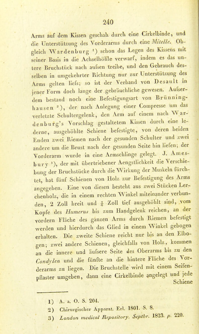 Arms auf dem Kissen geschah durch eine Clrkelblnde, und die Unterstützung des Vorderarms durch eine Mitelle. Ob- gleich Wardenburg ') schon das Legen des Kissens mit seiner Basis in die Achselhöhle verwarf, indem es das un- tere Bruchstück nach aufsen treibe, und den Gebrauch des- selben in umgekehrter Richtung nur zur Unterstützung des Arms gelten liefs; so Ist der Verband von Desault in jener Form doch lange der gebräuchliche gewesen. Aufser- dem bestand noch eine Befestigungsart von Brünning- hausen = ), der nach Anlegung einer Compresse um das verletzte Schultergelenk, den Arm auf einem nach War- denburg's Vorschlag gestaltetem Kissen durch eine le- derne, ausgehöhlte Schiene befestigte, von deren beiden Enden zwei Riemen nach der gesunden Schulter und zwei andere um die Brust nach der gesunden Seite hin liefen; der Vorderarm wurde In eine Armschlinge gelegt. J. Ames- bury der mit übertriebener Aengstlichkeit die Verschie- bung der Bruchstücke durch die Wirkung der Muskeln fürch- tet, hat fünf Schienen von Holz zur Befestigung des Arms angegeben. Eine von diesen besteht aus zwei Stücken Ler- chenholz, die In einem rechten Winkel miteinander verbun- den, 2 Zoll breit und f Zoll tief ausgehöhlt sind, vom Kopfe des Humerus bis zum Handgelenk reichen, an der vordem Fläche des ganzen Arms durch Riemen befestigt werden und hierdurch das Glied In einem Winkel gebogen erhalten. Die zweite Schiene reicht nur bis an den Elbo- gen; zwei andere Schienen, gleichfalls von Holz, kommen an die Innere und äufsere Seite des Oberarms bis zu den Condylen und die fünfte an die hintere Fläche des Vor- derarms zu liegen. Die Bruchstelle wird mit einem Selfen- üflaster umgeben, dann eine CIrkelbinde angelegt und jede ^ ^ Schiene 1) A. a. 0. S. 204. 2) Chirurgischer Appar.-kt. Erl. 1801. S. 8. 3) London medical Re.posilory. Septhr. 1823. p. 220.