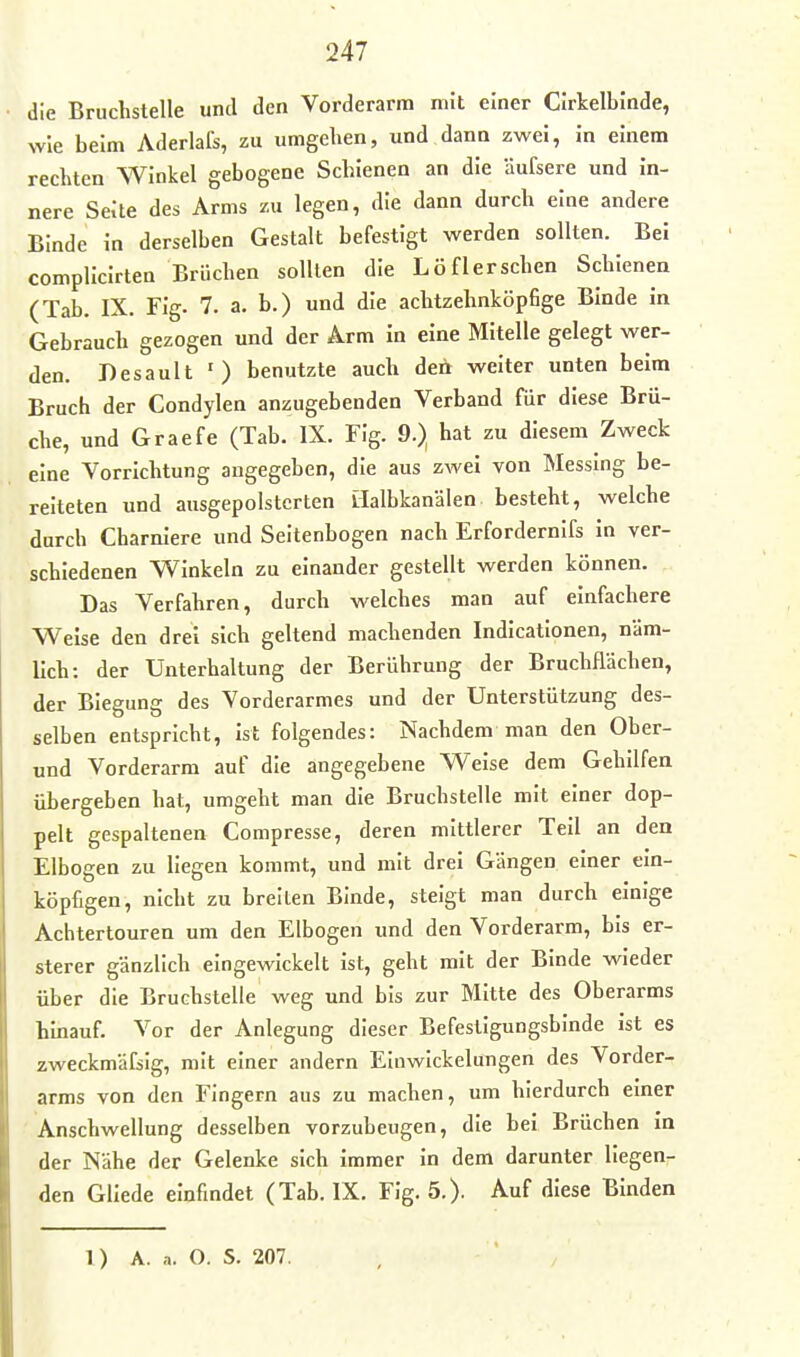 die Bruchstelle und den Vorderarm mit einer Clrkelblnde, wie beim Aderlals, zu umgeben, und dann zwei, In einem rechten Winkel gebogene Schienen an die äufsere und in- nere Seite des Arms zu legen, die dann durch eine andere Binde In derselben Gestalt befestigt werden sollten. Bei complicirten Brüchen sollten die Löflerschen Schienen (Tab. IX. Fig. 7. a. b.) und die achtzehnköpfige Binde in Gebrauch gezogen und der Arm in eine Mitelle gelegt wer- den. Desault ') benutzte auch den weiter unten beim Bruch der Condylen anzugebenden Verband für diese Brü- che, und Graefe (Tab. IX. Fig. 9.} hat zu diesem Zweck eine Vorrichtung angegeben, die aus zwei von Messing be- reiteten und ausgepolsterten llalbkanälen besteht, welche durch Charnlere und Seitenbogen nach Erfordernifs in ver- schiedenen Winkeln zu einander gestellt werden können. Das Verfahren, durch welches man auf einfachere Weise den drei sich geltend machenden Indicationen, näm- lich: der Unterhaltung der Berührung der Bruchflächen, der Biegung des Vorderarmes und der Unterstützung des- selben entspricht, ist folgendes: Nachdem man den Ober- und Vorderarm auf die angegebene Weise dem Gehilfen übergeben hat, umgeht man die Bruchstelle mit einer dop- pelt gespaltenen Compresse, deren mittlerer Teil an den Elbogen zu liegen kommt, und mit drei Gängen einer ein- köpfigen, nicht zu breiten Binde, steigt man durch einige Achtertouren um den Elbogen und den Vorderarm, bis er- sterer gänzlich eingewickelt ist, geht mit der Binde wieder über die Bruchstelle weg und bis zur Mitte des Oberarms hinauf. Vor der Anlegung dieser Befestigungsbinde ist es zweckmäfsig, mit einer andern EInwIckelungen des Vorder- arms von den Fingern aus zu machen, um hierdurch einer Anschwellung desselben vorzubeugen, die bei Brüchen in der Nähe der Gelenke sich immer in dem darunter liegen- den Gliede einfindet (Tab. IX. Fig. 5.). Auf diese Binden