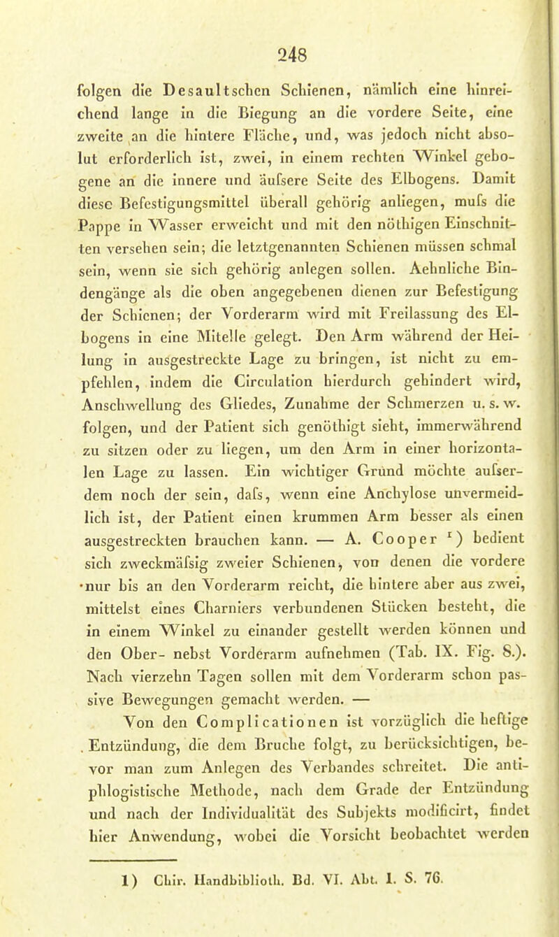 folgen die Desaultsclien Schienen, nämlich eine hinrei- chend lange in die Biegung an die vordere Seite, eine zweite an die hintere Fläche, und, was jedoch nicht abso- lut erforderlich ist, zwei, in einem rechten Winkel gebo- gene an die innere und äufsere Seite des Elbogens. Damit diese Befestigungsmittel überall gehörig anliegen, mufs die Pappe In Wasser erweicht und mit den nöthigen Einschnit- ten versehen sein; die letztgenannten Schienen müssen schmal sein, wenn sie sich gehörig anlegen sollen. Aehnliche Bin- dengänge als die oben angegebenen dienen zur Befestigung der Schienen; der Vorderarm wird mit Freilassung des El- bogens in eine Mitelle gelegt. Den Arm während der Hei- lung In ausgestreckte Lage zu bringen, ist nicht zu em- pfehlen, indem die CIrculation hierdurch gehindert wird, Anschwellung des Gliedes, Zunahme der Schmerzen u. s. w. folgen, und der Patient sich genöthigt sieht, immerwährend zu sitzen oder zu liegen, um den Arm in einer horizonta- len Lage zu lassen. Ein wichtiger Grund möchte aufser- dem noch der sein, dafs, wenn eine Anchylose unvermeid- lich ist, der Patient einen krummen Arm besser als einen ausgestreckten brauchen kann. — A. Cooper ') bedient sich zweckmäfsig zweier Schienen ^ von denen die vordere •nur bis an den Vorderarm reicht, die hintere aber aus zwei, mittelst eines Charniers verbundenen Stücken besteht, die in einem Winkel zu einander gestellt werden können und den Ober- nebst Vorderarm aufnehmen (Tab. IX. Fig. S.). Nach vierzehn Tagen sollen mit dem Vorderarm schon pas- sive Bewegungen gemacht werden. — Von den Complicationen ist vorzüglich die heftige . Entzündung, die dem Bruche folgt, zu berücksichtigen, be- vor man zum Anlegen des Verbandes schreitet. Die anti- phlogistische Methode, nach dem Grade der Entzündung und nach der Individualität des Subjekts modlficirt, findet hier Anwendung, wobei die Vorsicht beobachtet werden