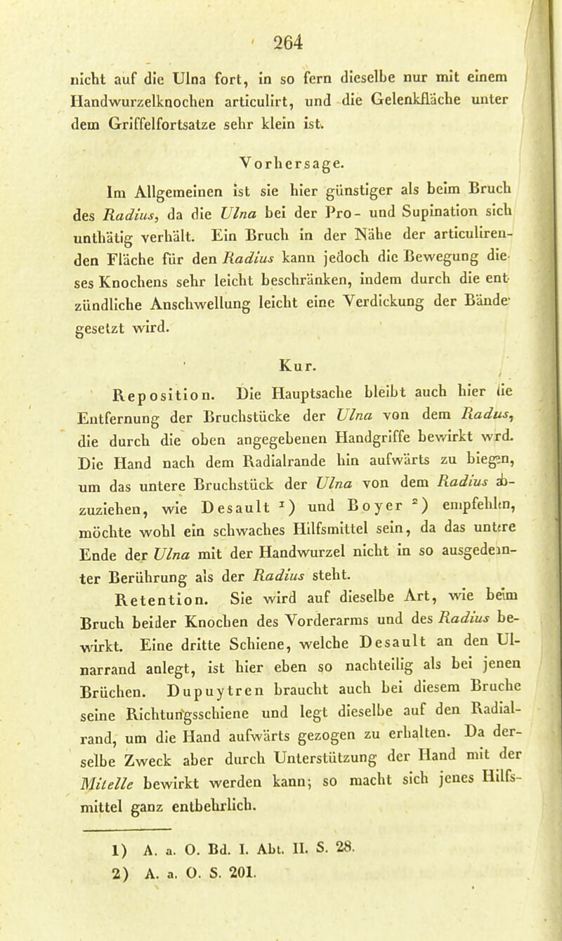 nicht auf die Ulna fort, in so fern dieselbe nur mit einem Handwurzelknochen articulirt, und die Gelenkfldche unter dem Griffelfortsatze sehr klein ist. Vorhersage. Im Allgemeinen Ist sie hier günstiger als beim Bruch des Radius, da die Ulna bei der Pro- und Supination sich unthätig verhält. Ein Bruch in der Nähe der articulireu- den Fläche für den Radius kann jedocli die Bewegung die- ses Knochens sehr leicht beschränken, Indem durch die ent zündliche Anschwellung leicht eine Verdickung der Bände- gesetzt wird. Kur. Reposition. Die Hauptsache bleibt auch hier iie Entfernung der Bruchstücke der Ulna von dem Radus, die durch die oben angegebenen Handgriffe bev/irkt wrd. Die Hand nach dem Radialrande hin aufwärts zu bieg;n, um das untere Bruchstück der Ulna von dem Radius ab- zuziehen, wie Desault ^) und Boyer =) empfehlm, möchte wohl ein schwaches Hilfsmittel sein, da das unttre Ende der Ulna mit der Handwurzel nicht in so ausgedein- ter Berührung als der Radius steht. Retention. Sie wird auf dieselbe Art, wie beim Bruch beider Knochen des Vorderarms und des Radius be- wirkt. Eine dritte Schiene, welche Desault an den Ul- narrand anlegt, ist hier eben so nachteilig als bei jenen Brüchen. Dupuytren braucht auch bei diesem Bruche seine RIchturfgsschiene und legt dieselbe auf den Radial- rand, um die Hand aufwärts gezogen zu erhalten. Da der- selbe Zweck aber durch Unterstützung der Hand mit der Milelle bewirkt werden kann; so macht sich jenes Hilfs- mittel ganz entbehrlich. 1) A. a. 0. Bd. I. Abt. II. S. 28. 2) A. a. 0. S. 201.