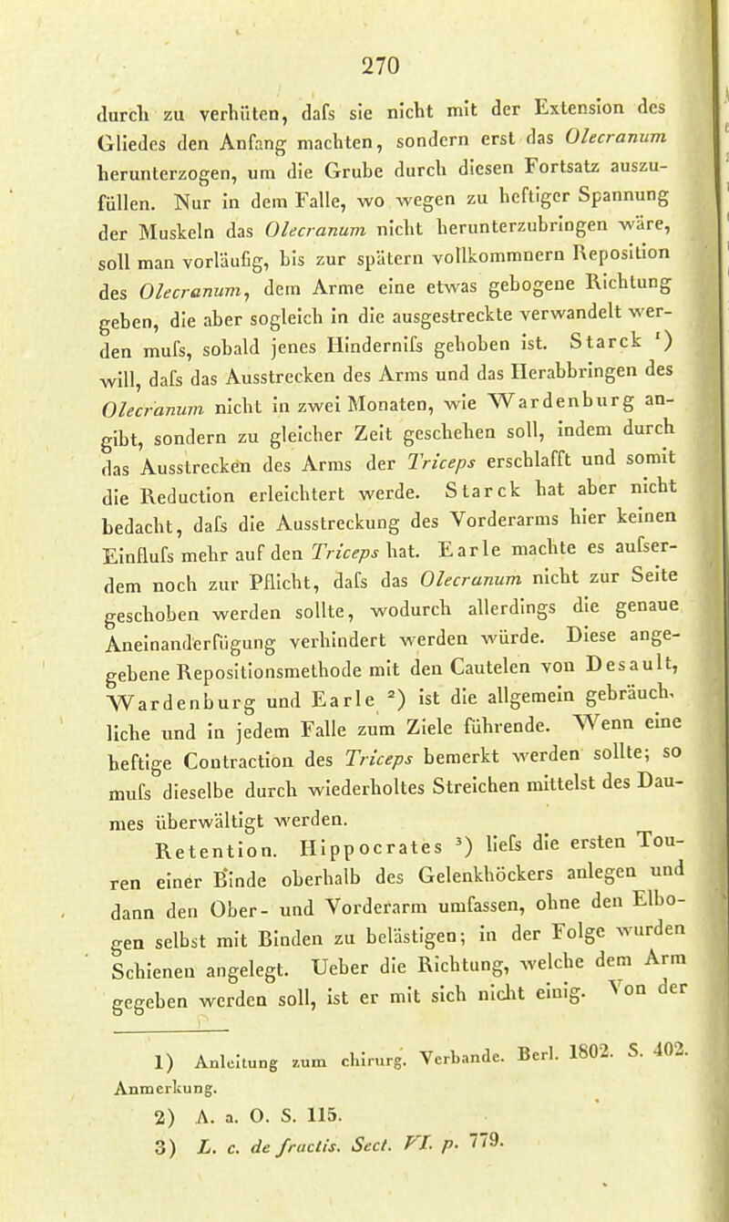 durch zu verhüten, dafs sie nicht mit der Extension des Gliedes den Anfang machten, sondern erst das Olecranum herunterzogen, um die Grube durch diesen Fortsatz auszu- füllen. Nur in dem Falle, wo wegen zu heftiger Spannung der Muskeln das Olecranum nicht herunterzubringen wäre, soll man vorläufig, bis zur spätem vollkommnern Reposition des Olecranum, dem Arme eine etwas gebogene Richtung geben, die aber sogleich In die ausgestreckte verwandelt wer- den mufs, sobald jenes HIndernIfs gehoben Ist. Starck ') will, dafs das Ausstrecken des Arms und das Ilerabbrlngen des Olecranum nicht in zwei Monaten, wie Wardenburg an- gibt, sondern zu gleicher Zeit geschehen soll. Indem durch das Ausstrecken des Arms der Trlceps erschlafft und somit die Reduction erleichtert werde. Starck hat aber nicht bedacht, dafs die Ausstreckung des Vorderarms hier keinen Einflufs mehr auf den Trkeps hat. Earle machte es aufser- dem noch zur Pflicht, dafs das Olecranum nicht zur Seite geschoben werden sollte, wodurch allerdings die genaue Aneinanderfügung verhindert werden würde. Diese ange- gebene Repositionsmethode mit den Cautelen von Desault, Wardenburg und Earle =) Ist die allgemein gebrauch, liehe und In jedem Falle zum Ziele führende. Wenn eine heftige Contraction des Trlceps bemerkt werden sollte; so mufs dieselbe durch wiederholtes Streichen mittelst des Dau- mes überwältigt werden. Retention. HIppocrates ') llefs die ersten Tou- ren einer Bmde oberhalb des Gelenkhöckers anlegen und dann den Ober- und Vorderarm umfassen, ohne den Elbo- gen selbst mit Binden zu belästigen; In der Folge wurden Schienen angelegt. Ueber die Richtung, welche dem Arm gegeben werden soll, ist er mit sich nicht einig. Von der 1) Anleitung zum chlrurg. Verbände. Berl. 1802. S. 402. Anmerkung. 2) A. a. O. S. 115. 3) L. c. defructis. Sect. FL p. ''9.