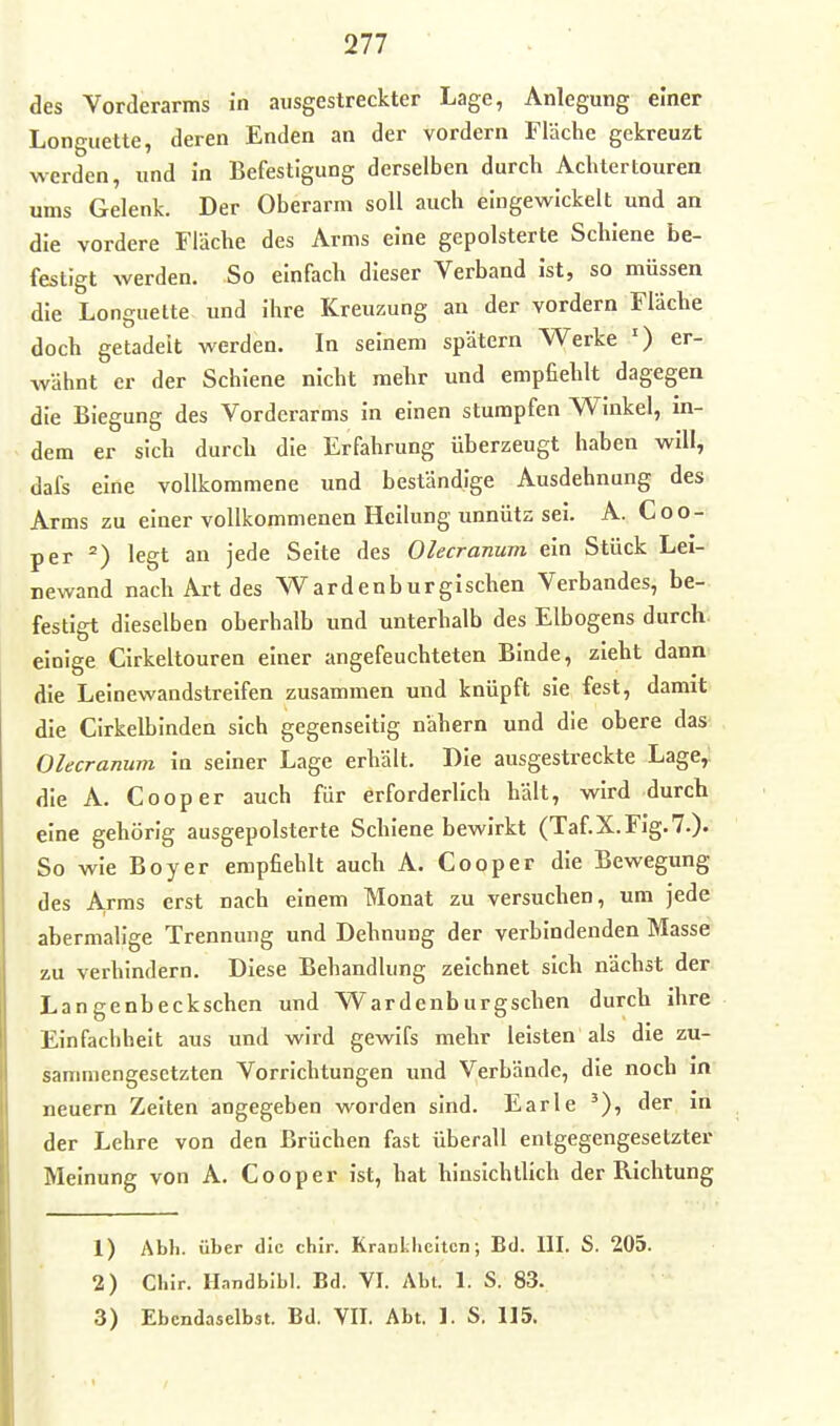 des Vorderarms in ausgestreckter Lage, Anlegung einer Longuette, deren Enden an der vordem Fläche gekreuzt werden, und in Befestigung derselben durch Achtertouren ums Gelenk. Der Oberarm soll auch eingewickelt und an die vordere Fläche des Arms eine gepolsterte Schiene be- festigt werden. So einfach dieser Verband ist, so müssen die Longuette und ihre Kreuzung an der vordem Fläche doch getadelt werden. In seinem spätem Werke ') er- wähnt er der Schiene nicht mehr und empfiehlt dagegen die Biegung des Vorderarms in einen stumpfen Winkel, in- dem er sich durch die Erfahrung überzeugt haben will, dafs eine vollkommene imd beständige Ausdehnung des Arms zu einer vollkommenen Hellung unnütz sei. A. Coo- per legt an jede Seite des Olecranum ein Stück Lei- newand nach Art des Wardenburgischen Verbandes, be- festigt dieselben oberhalb und unterhalb des Elbogens durch, einige Cirkeltouren einer angefeuchteten Binde, zieht dann die Leinewandstreifen zusammen und knüpft sie fest, damit die CIrkelblnden sich gegenseitig nähern und die obere das Olecranum in seiner Lage erhält. Die ausgestreckte Lage,; die A. Cooper auch für erforderlich hält, wird durch eine gehörig ausgepolsterte Schiene bewirkt (Taf.X.Fig.?.). So wie Boy er empfiehlt auch A. Cooper die Bewegimg des A,rms erst nach einem Monat zu versuchen, um jede abermalige Trennung und Dehnung der verbindenden Masse zu verhindern. Diese Behandlung zeichnet sich nächst der Langenbeckschen und Wardenburgschen durch ihre Einfachheit aus und wird gewifs mehr leisten als die zu- sanmiengesctzten Vorrichtungen imd Verbände, die noch in neuern Zelten angegeben worden sind. Earle '), der in der Lehre von den Brüchen fast überall entgegengesetzter Meinung von A. Cooper ist, hat hinsichtlich der Richtung 1) Abh. über die chir. Krantlicitcn; Bd. III. S. 205. 2) Chir. Ilandblbl. Bd. VI. Abt. 1. S. 83. 3) Ebendaselbst. Bd. VII. Abt. 1. S. 115.