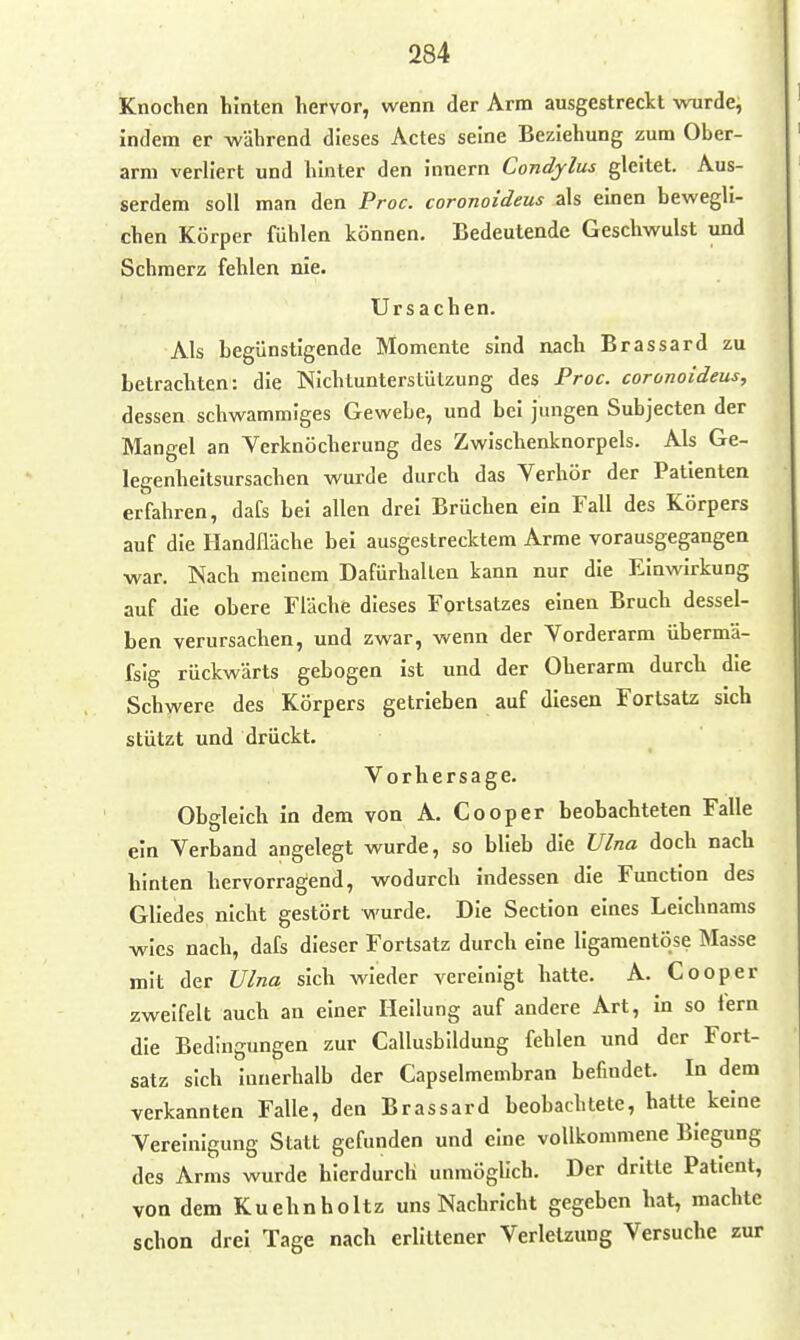 Knochen hinten hervor, wenn der Arm ausgestreckt wurde, indem er während dieses Actes seine Beziehung zum Ober- arm verliert und hinter den innern Condjlus gleitet. Aus- serdem soll man den Proc. coronoideus als einen bewegli- chen Körper fühlen können. Bedeutende Geschwulst und Schmerz fehlen nie. Ursachen. Als begünstigende Momente sind nach Brassard zu betrachten: die Nichtunterstützung des Proc. coronoideus, dessen schwammiges Gewebe, und bei jungen Subjectcn der Mangel an Verknöcherung des Zwischenknorpels. Als Ge- legenheitsursachen wurde durch das Verhör der Patienten erfahren, dafs bei allen drei Brüchen ein Fall des Körpers auf die Handfläche bei ausgestrecktem Arme vorausgegangen war. Nach meinem Dafürhalten kann nur die Einwirkung auf die obere Fläche dieses Fortsatzes einen Bruch dessel- ben verursachen, und zwar, wenn der Vorderarm übermä- fsig rückwärts gebogen ist und der Oberarm durch die Schwere des Körpers getrieben auf diesen Fortsatz sich stützt und drückt. Vorhersage. Obgleich in dem von A. Cooper beobachteten Falle ein Verband angelegt wurde, so blieb die Ulna doch nach hinten hervorragend, wodurch indessen die Function des Gliedes nicht gestört wurde. Die Section eines Leichnams wies nach, dafs dieser Fortsatz durch eine ligamentöse Masse mit der Ulna sich wieder vereinigt hatte. A. Cooper zweifelt auch an einer Heilung auf andere Art, in so fern die Bedingungen zur Callusblldung fehlen und der Fort- satz sich innerhalb der Capselmembran befindet. In dem verkannten Falle, den Brassard beobachtete, hatte keine Vereinigung Statt gefunden und eine vollkommene Biegung des Arms wurde hierdurch unmöglich. Der dritte Patient, von dem Kuehnholtz uns Nachricht gegeben hat, machte schon drei Tage nach erlittener Verletzung Versuche zur