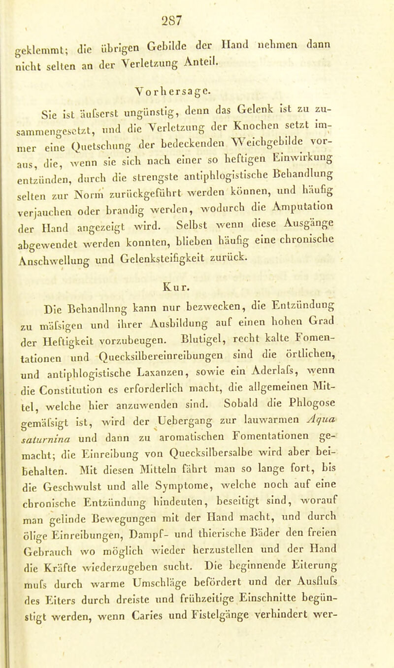 geklemmt; die übrigen Gebilde der Hand nehmen dann nicht selten an der Verletzung Anteil. Vorhersage. Sie ist äufscrst ungünstig, denn das Gelenk Ist zu zu- sammengesetzt, und die Verletzung der Knochen setzt Im- mer eine Quetschung der bedeckenden Weichgebilde vor- aus, die, wenn sie sich nach einer so heftigen Einwirkung entzünden, durch die strengste antiphlogistische Behandlung selten zur Nonn zurückgeführt werden können, und häufig verjauchen oder brandig werden, wodurch die Amputation der Hand angezeigt wird. Selbst wenn diese Ausgänge abgewendet werden konnten, blieben häufig eine chronische Anschwellung und Gelenkstelfigkelt zurück. Kur. Die Behandlung kann nur bezwecken, die Entzündung zu mäfsigen und Ihrer Ausbildung auf einen hohen Grad der Heftigkeit vorzubeugen. Blutigel, recht kalte Fomen- tatlonen und Quecksilbereinreibungen sind die örtlichen, und antiphlogistische Laxanzen, sowie ein Aderlafs, wenn die Constitution es erforderlich macht, die allgemeinen Mit- tel, welche hier anzuwenden sind. Sobald die Phlogose gemäfsigt Ist, wird der Uebergang zur lauwarmen Aqua saiurnina und dann zu aromatischen Fomentatlonen ge- macht; die Einreibung von Quecksilbersalbe wird aber bei- behalten. Mit diesen Mitteln fährt man so lange fort, bis die Geschwulst und alle Symptome, welche noch auf eine chronische Entzündung hindeuten, beseitigt sind, worauf man gelinde Bewegungen mit der Hand macht, und durch ölige Einreibungen, Dampf- und thierische Bäder den freien Gebrauch wo möglich wieder herzustellen und der Hand die Kräfte wiederzugeben sucht. Die beginnende Eiterung mufs durch warme Umschläge befördert und der Ausflufs des Elters durch dreiste und frühzeitige Einschnitte begün- stigt werden, wenn Carles und Fistelgänge verhindert wer-