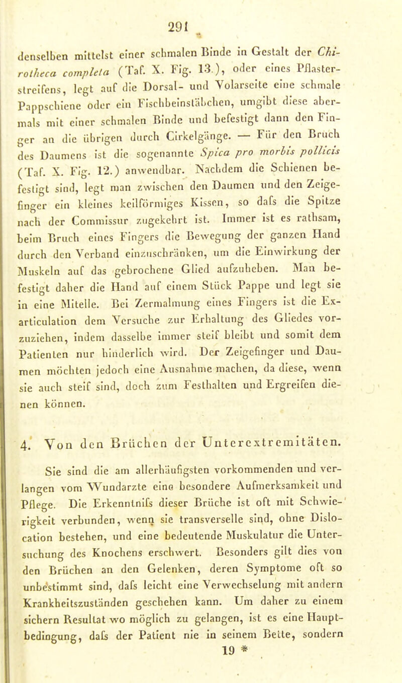 denselben mittelst einer schmalen Binde in Gestalt der Chi- rotJuca complela (Taf. X. Fig. 13.), oder eines Pflaster- streifens, legt auf die Dorsal- und Volarseite eine schmale Pappschiene oder ein FIschbeinsläl.chen, umgibt diese aber- mals mit einer schmalen Binde und befestigt dann den Fin- ger an die übrigen durch Cirkelgänge. — Für den Bruch des Daumens ist die sogenannte Splca pro morhis pollicis (Taf. X. Fig. 12.) anwendbar. Nachdem die Schienen be- festigt sind, legt man zwischen den Daumen und den Zeige- finger ein kleines keilförmiges Kissen, so dafs die Spitze nach der Commissur zugekehrt ist. Immer ist es rathsam, Leim Bruch eines Fingers die Bewegung der ganzen Hand durch den Verband einzuschränken, um die Einwirkung der Muskeln auf das gebrochene Glied aufzuheben. Man be- festigt daher die Hand auf einem Stück Pappe und legt sie in eine Mitelle. Bei Zermalmung eines Fingers Ist die Ex- articulation dem Versucbe zur Erhaltung des Gliedes vor- zuziehen, indem dasselbe immer steif bleibt und somit dem Patienten nur hinderlich wird. Der Zeigefinger und Dau- men möchten jedoch eine Ausnahme machen, da diese, wenn sie auch steif sind, doch zum Festhalten und Ergreifen die- nen können. 4. Von den Brüchen der Unterextremitäten. Sie sind die am allerhäufigsten vorkommenden und ver- langen vom Wundarzte eino besondere Aufmerksamkeit und Pflege. Die Erkcnnlnifs dieser Brüche ist oft mit Schwie-' rigkeit verbunden, wenn sie transverselle sind, ohne Dislo- cation bestehen, und eine bedeutende Muskulatur die Unter- suchung des Knochens erschwert. Besonders gilt dies von den Brüchen an den Gelenken, deren Symptome oft so unbe'stimmt sind, dafs leicht eine Verwechselung mit andern Krankheitszuständen geschehen kann. Um daher zu einem sichern Resultat wo möglich zu gelangen, ist es eine Haupt- bedingung, dafs der Patient nie in seinem Belle, sondern 19 *