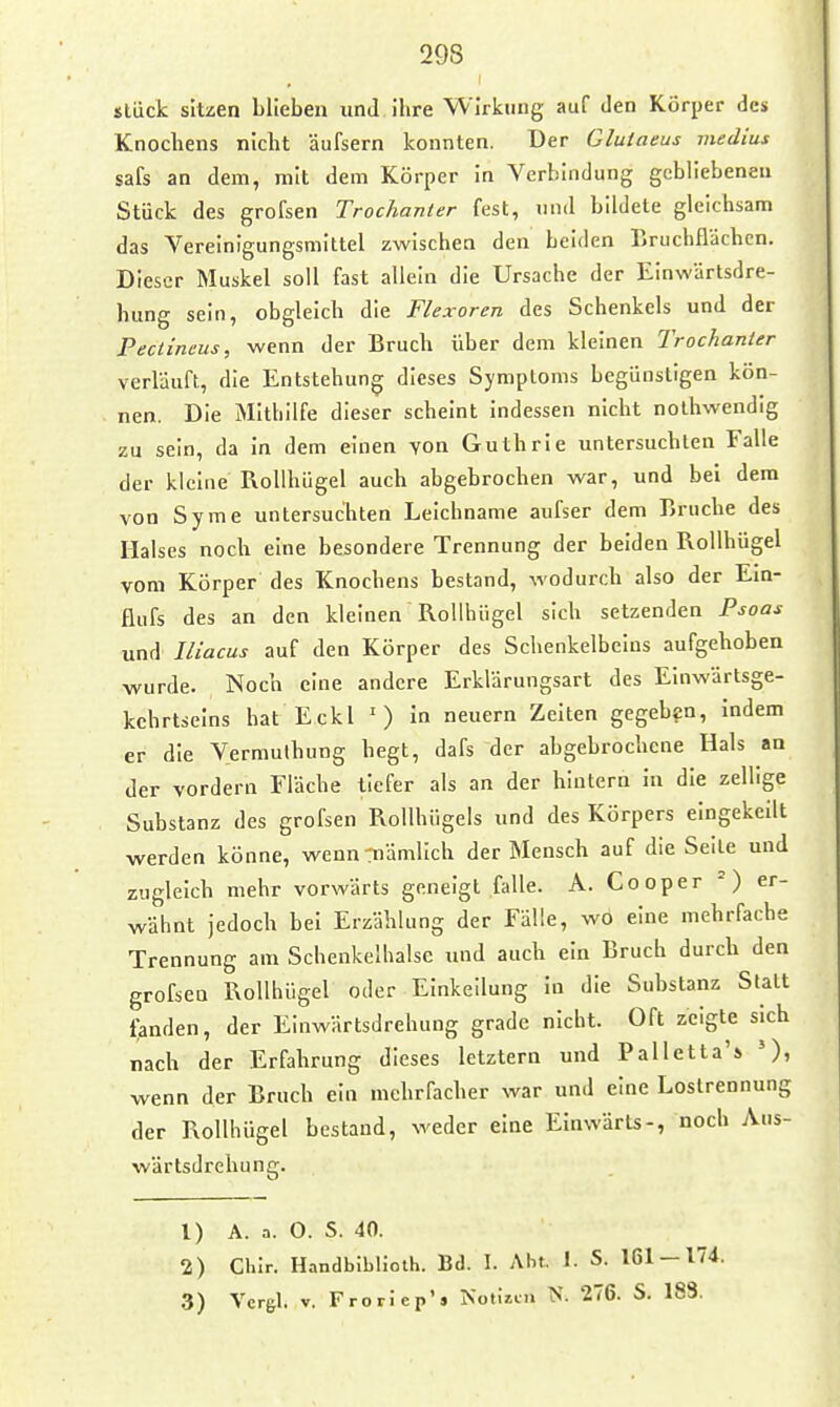 stück sitzen blieben und ihre W irkung auf Jen Körper des Knochens nicht äufsern konnten. Der Gluiaeus medius safs an dem, mit dem Körper in Verbindung gebliebenen Stück des grofsen Trochanler fest, und bildete gleichsam das Vereinigungsmittel zwischen den beiden Bruchflächcn. Dieser Muskel soll fast allein die Ursache der Einwartsdre- hung sein, obgleich die Flexoren des Schenkels und der Pectineus, wenn der Bruch über dem kleinen Trochanier verläuft, die Entstehung dieses Symptoms begünstigen kön- nen. Die Mithilfe dieser scheint indessen nicht nothwendig zu sein, da In dem einen von Guthrie untersuchten Falle der kleine Rollhügel auch abgebrochen war, und bei dem von Syrae untersuchten Leichname aufser dem Bruche des Halses noch eine besondere Trennung der beiden Rollhügel vom Körper des Knochens bestand, wodurch also der Em- flufs des an den kleinen Rollhügel sich setzenden Psoas und Iliacus auf den Körper des Schenkelbcius aufgehoben wurde. Noch eine andere Erklärungsart des Einwärtsge- kchrtselns hat Eckl ') in neuern Zelten gegeben, indem er die Vermulhung hegt, dafs der abgebrochene Hals an der vordem Fläche tiefer als an der hintern in die zellige Substanz des grofsen RoUhügels und des Körpers eingekeilt werden könne, wenn-rnämlich der Mensch auf die Seile und zugleich mehr vorwärts geneigt falle. A. Cooper =) er- wähnt jedoch bei Erzählung der Fälle, wo eine mehrfache Trennung am Schenkelhalse und auch ein Bruch durch den grofsen Rollhügel oder Einkeilung In die Substanz Statt landen, der Einwärtsdrehung grade nicht. Oft zeigte sich nach der Erfahrung dieses letztern und Palletta'» wenn der Bruch ein mehrfacher war und eine Loslrennung der Rollhügel bestand, weder eine Einwärts-, noch Aus- wärtsdrehung. 1) A. a. O. S. 40. 2) Chlr. Handbiblioth. Bd. I. Abf. 1- S. 161 — 174. 3) Vcrgl. V. Frorlep'j Notizen N. 276. S. 183.