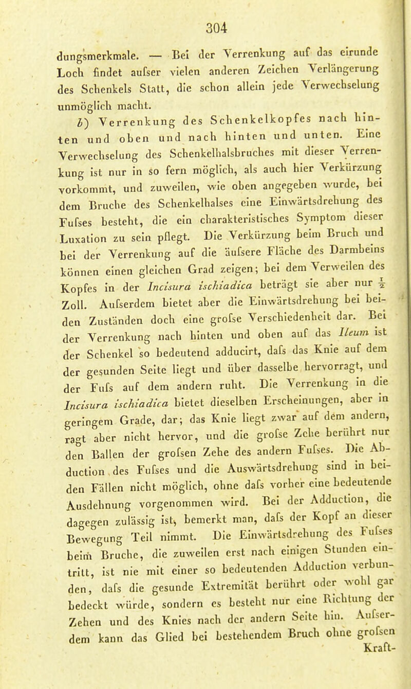 dungsmerkmale. — Bei der Yerrenkung auf das eirunde Loch findet aufser vielen anderen Zeichen Verlängerung des Schenkels Statt, die schon allein jede Verwechselung unmöglich macht. l) Verrenkung des Schenkelkopfes nach hin- ten und oben und nach hinten und unten. Eine Verwechselung des Schenkelhalsbruches mit dieser Verren- kung Ist nur in so fern möglich, als auch hier Verkürzung vorkommt, und zuweilen, wie oben angegeben wurde, bei dem Bruche des Schenkelhalses eine Einwärtsdrehung des Fufses besteht, die ein charakteristisches Symptom dieser Luxation zu sein pflegt. Die Verkürzung beim Bruch und bei der Verrenkung auf die äufsere Fläche des Darmbeins können einen gleichen Grad zeigen; bei dem Verweilen des Kopfes In der Incisura ischiadica beträgt sie aber nur i Zoll. Aufserdem bietet aber die Einwärtsdrehung bei bei- den Zuständen doch eine grofse Verschiedenheit dar. Bei der Verrenkung nach hinten und oben auf das ILeum Ist der Schenkel so bedeutend adduclrt, dafs das Knie auf dem der gesunden Seite liegt und über dasselbe hervorragt, und der Fnfs auf dem andern ruht. Die Verrenkung In die Incisura ischiadica bietet dieselben Erscheinungen, aber In geringem Grade, dar; das Knie Hegt zwar auf dem andern, ragt aber nicht hervor, und die grofse Zehe berührt nur den Ballen der grofsen Zehe des andern Fufses. Die Ab- ductiün des Fufses und die Auswärtsdrehung sind in bei- den Fällen nicht möglich, ohne dafs vorher eine bedeutende Ausdehnung vorgenommen wird. Bei der Adduction, die dagegen zulässig Ist, bemerkt man, dafe der Kopf an dieser Bewegung Teil nimmt. Die Einwärtsdrehung des Fufses belrii Bruche, die zuweilen erst nach einigen Stunden ein- tritt, Ist nie mit einer so bedeutenden Adduction verbun- den, dafs die gesunde Extremität berührt oder wohl gar bedeckt würde, sondern es besieht nur eine Richtung der Zehen und des Knies nach der andern Seite hlu. Aufser- dem kann das Glied bei bestehendem Bruch ohne grofsen Kraft-