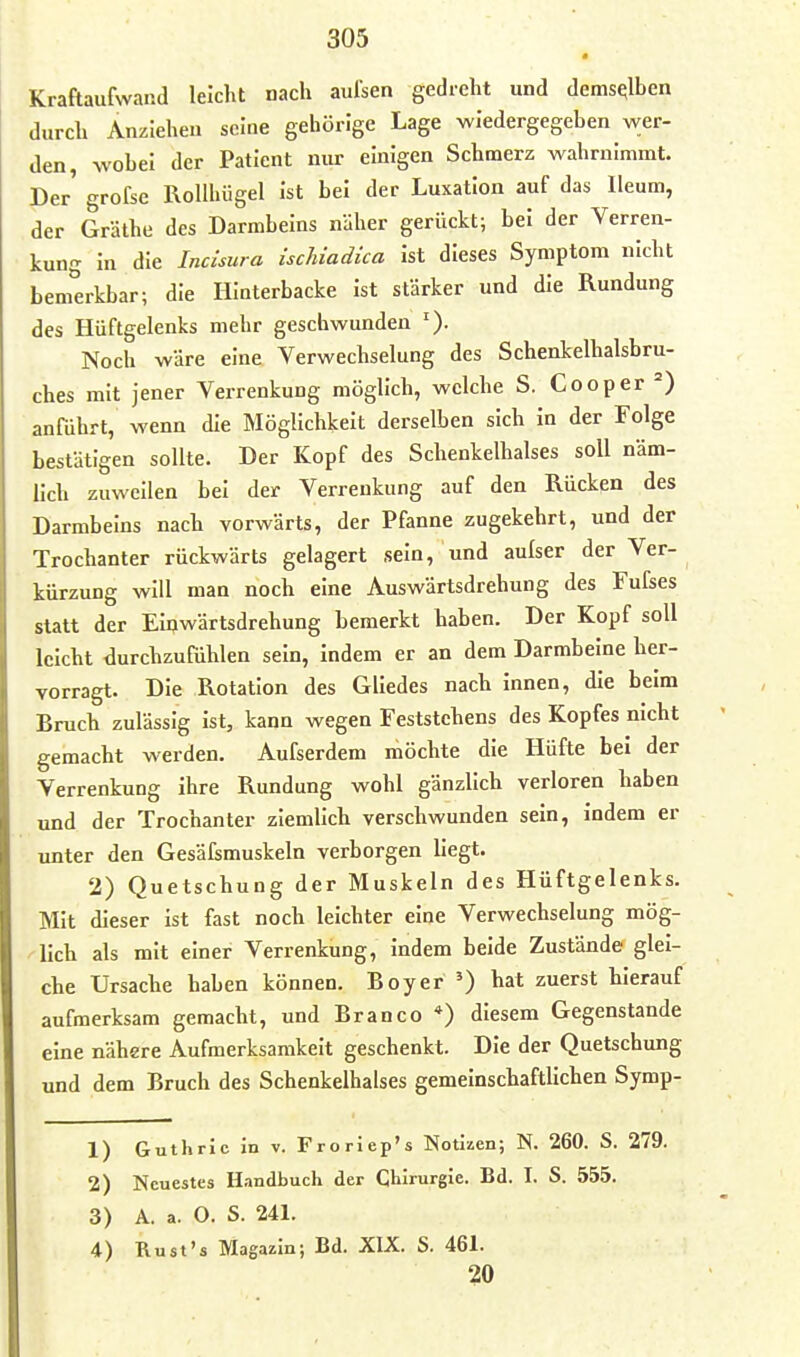 Kraftaufwand leicht nach aulsen gedreht und demselben durch Anziehen seine gehörige Lage wiedergegeben wer- den, wobei der Patient nur einigen Schmerz wahrnimmt. Der' grofse Rollhügel Ist bei der Luxation auf das Ileum, der Gräthe des Darmbeins näher gerückt; bei der Verren- kung In die Incisura ischiadica Ist dieses Symptom nicht benferkbar; die Hinterbacke Ist stärker und die Rundung des Hüftgelenks mehr geschwunden Noch wäre eine. Verwechselung des Schenkelhalsbru- ches mit jener Verrenkung möglich, welche S. Cooper anführt, wenn die Möglichkeit derselben sich In der Folge bestätigen sollte. Der Kopf des Schenkelhalses soll näm- lich zuweilen bei der Verrenkung auf den Rücken des Darmbeins nach vorwärts, der Pfanne zugekehrt, und der Trochanter rückwärts gelagert sein, und aulser der Ver- kürzung will man noch eine Auswärtsdrehung des Fufses statt der Elijwärtsdrehung bemerkt haben. Der Kopf soll leicht -durchzufühlen sein, indem er an dem Darmbeine her- vorragt. Die Rotation des Gliedes nach innen, die beim Bruch zulässig Ist, kann wegen Feststchens des Kopfes nicht gemacht werden. Aufserdem möchte die Hüfte bei der Verrenkung ihre Rundung wohl gänzlich verloren haben und der Trochanter ziemlich verschwunden sein, indem er unter den Gesäfsmuskeln verborgen liegt. 2) Quetschung der Muskeln des Hüftgelenks. Mit dieser Ist fast noch leichter eine Verwechselung mög- lich als mit einer Verrenkung, indem beide Zustände glei- che Ursache haben können. Boy er ') hat zuerst hierauf aufmerksam gemacht, und Branco *) diesem Gegenstande eine nähere Aufmerksamkeit geschenkt. Die der Quetschung und dem Bruch des Schenkelhalses gemeinschaftlichen Symp- 1) Guthrie in v. Froriep's Notizen; N. 260. S. 279. 2) Neuestes Handbuch der Chirurgie. Bd. I. S. 555. 3) A. a. O. S. 241. 4) Rust's Magazin; Bd. XIX. S. 461. 20