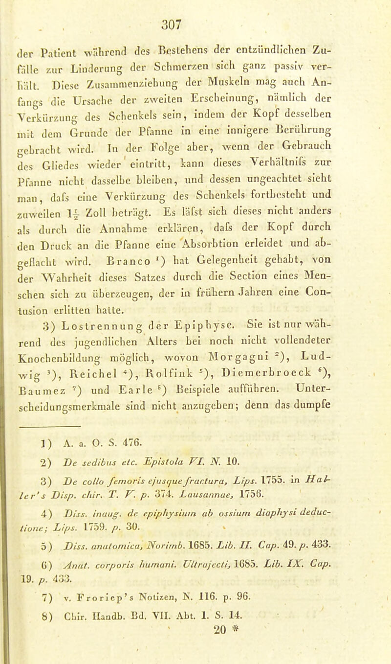 (1er Patient währenil des Bestehens der entzündllclien Zu- fälle zur Linderung der Schmerzen sich ganz passiv ver- hält. Diese Zusamnienzlehung der Muskeln mag auch An- fangs die Ursache der zweiten Erscheinung, nämlich der Yerkürzung des Schenkels sein, indem der Kopf desselben mit dem Grunde der Pfanne in eine innigere Berührung gebracht wird. In der Folge aber, wenn der Gebrauch des Gliedes wieder' eintritt, kann dieses Verhältnifs zur Pfanne nicht dasselbe bleiben, und dessen ungeachtet sieht man, dafs eine Verkürzung des Schenkels fortbesteht und zuweilen Ii Zoll beträgt. Es läfst sich dieses nicht anders als durch die Annahme erklären, dafs der Kopf durch den Druck an die Pfanne eine Absorbtion erleidet und ab- geflacht wird. Branco ') hat Gelegenheit gehabt, von der Wahrheit dieses Satzes durch die Section eines Men- schen sich zu überzeugen, der in frühern Jahren eine Con- tusion erlitten hatte. 3) Lostrennung der Epiphyse. Sie ist nur wäh- rend des jugendlichen Alters bei noch nicht vollendeter Knochenbildung möglich, wovon Morgagni Lud- wig Reichel Rolfink =), Diemerbroeck 0» Baumez und Earle ^) Beispiele aufführen. Unter- scheidungsmerkmale sind nicht anzugeben; denn das dumpfe 1) A. a. O. S. 476. 2) De scdibus etc. Epistüla VI. N. 10. 3) De collo femoris cjusquefrar.tura, Lips. 1755. in Hal- ler's Disp. chir. T. K. p. 374. Lausannae, 1756. 4) Diss. inaug. de epiphjsium ab ossium diaphysi deduc- tione; Lips. 1759. p. 30. 5) Diss. anulornica, Norirnb. 1685. Lib. II. Cup. 49. p. 433. G) Anat. corporis hurnani. Ultrajecli, 1685. Lib. IX. Cap. 19. p. 433. 7) V. Froriep's Notizen, N. 116. p. 96. 8) Chir. llandb. Bd. VII. Abt. 1. S. 14. 20 *