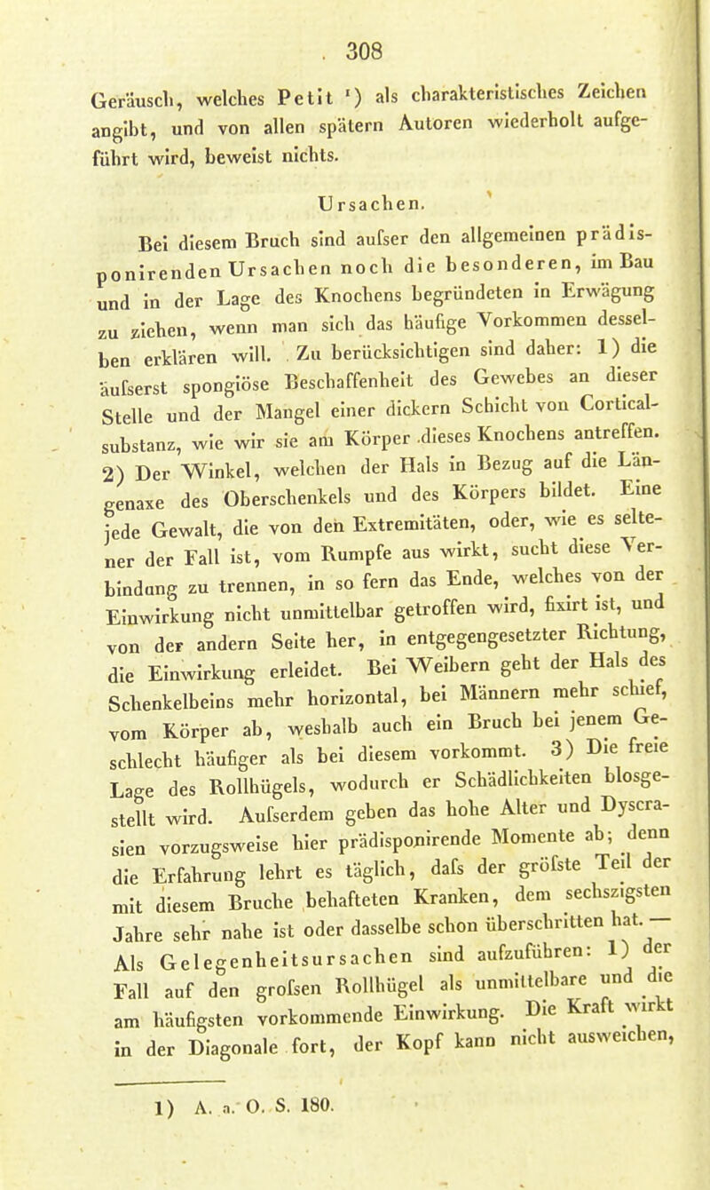 Geräuscli, welches Petit ') als cliarakteristisclies Zeiclieti angibt, und von allen spätem Autoren wiederholt aufge- führt wird, beweist nichts. Ursachen. ^ Bei diesem Bruch sind aufser den allgemeinen prädls- ponirenden Ursachen noch die besonderen, im Bau und in der Lage des Knochens begründeten In Erwägung zu ziehen, wenn man sich das häufige Vorkommen dessel- ben erklären will. Zu berücksichtigen sind daher: 1) die äufserst spongiöse Beschaffenheit des Gewebes an dieser Stelle und der Mangel einer dickern Schicht von Cortlcal- substanz, wie wir sie am Körper .dieses Knochens antreffen. 2) Der Winkel, welchen der Hals in Bezug auf die Lan- genaxe des Oberschenkels und des Körpers bildet. Eine jede Gewalt, die von den Extremitäten, oder, wie es selte- ner der Fall ist, vom Rumpfe aus wirkt, sucht diese Ver- bindung zu trennen, in so fern das Ende, welches von der Einwirkung nicht unmittelbar getroffen wird, fixirt ist, und von der andern Seite her, in entgegengesetzter Richtung, die Einwirkung erleidet. Bei Weibern geht der Hals des Schenkelbeins mehr horizontal, bei Männern mehr schief, vom Körper ab, weshalb auch ein Bruch bei jenem Ge- schlecht häufiger als bei diesem vorkommt. 3) Die freie Lage des Rollhügels, wodurch er Schädlichkelten blosge- stellt wird. Aufserdem geben das hohe Alter und Dyscra- slen vorzugsweise hier prädisponirende Momente ab; denn die Erfahrung lehrt es täglich, dafs der gröfste Teil der mit diesem Bruche behafteten Kranken, dem sechsz.gsten Jahre sehr nahe ist oder dasselbe schon überschritten hat. - Als Gelegenheitsursachen sind aufzuführen: 1) der Fall auf den grofsen Rollhügel als unmittelbare und die am häufigsten vorkommende Einwirkung. Die Kraft wirkt in der Diagonale fort, der Kopf kann nicht ausweichen,