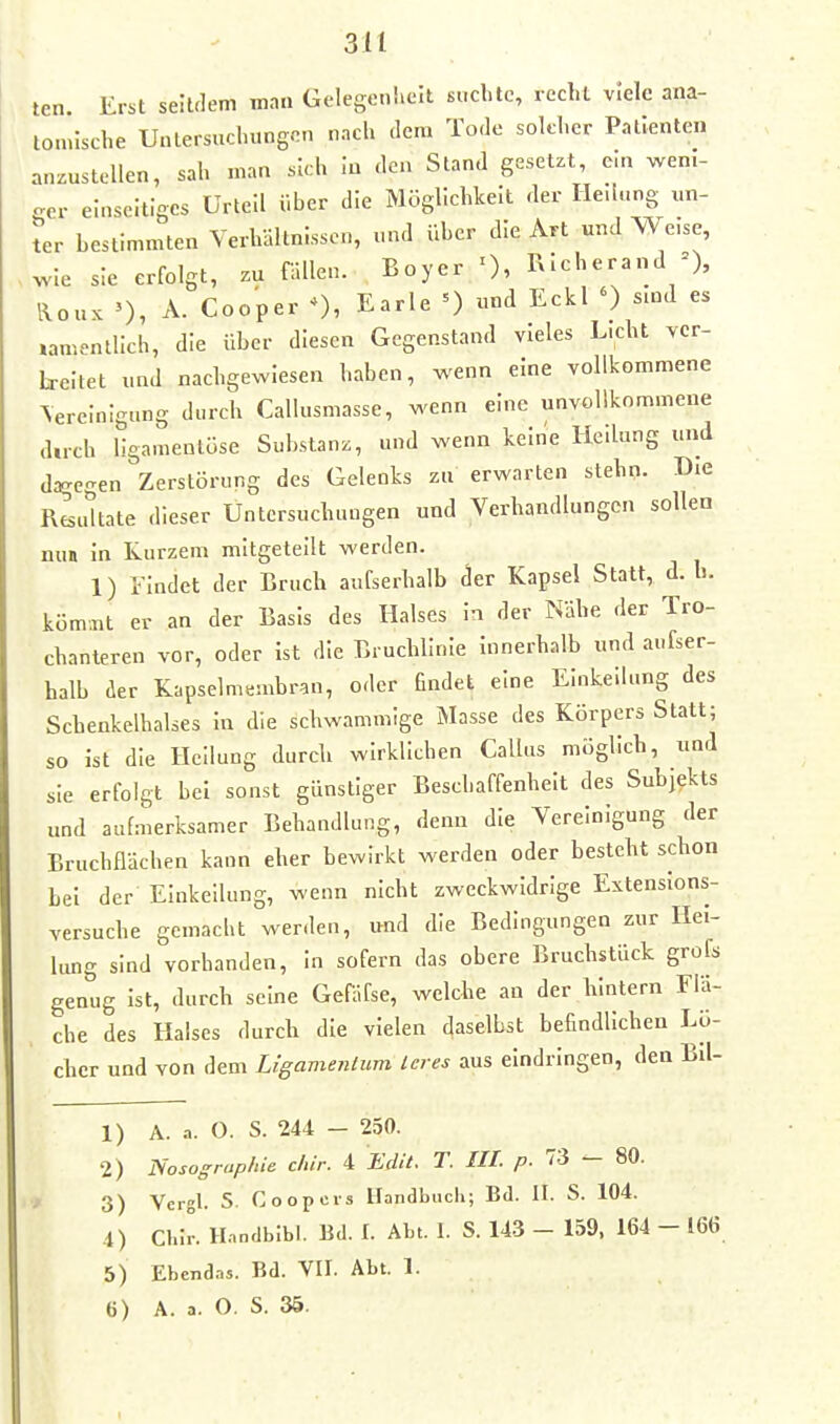 ten. Erst seltflem man GelegeniieJt suchte, recht viele ana- tomische Untersuchungen nach dem Tode solcher Patienten anzustellen, sah man sich In den Stand gesetzt, ein wen.- c^er einseitiges Urteil über die Möglichkeit der Heilung un- ter bestimmten Verhältnissen, und über die Art und Weise, wie sie erfolgt, zu fällen. Boyer 0, RIcherand =), Iloux A. Cooper 0, E^^le =) und Eekl ') smd es »amentlich, die über diesen Gegenstand vieles L.cht vcr- h-eltet und nachgewiesen haben, wenn eine vollkommene \ereinigung durch Callusmasse, wenn eine unvollkommene dirch llgamenlüse Substanz, und wenn keine Heilung und d^egen Zerstörung des Gelenks zu erwarten stehn. Die Reultate dieser Untersuchungen und Verhandlungen sollen nun in Kurzem mitgeteilt werden. 1) rindet der Bruch aufserhalb der Kapsel Statt, d.h. küm;nt er an der Basis des Halses in der Nähe der Tro- chanteren vor, oder ist die Bruchlinie Innerhalb und aufser- halb der Kapselmembran, oder findet eine Einkeilung des Schenkelhalses In die schwammige Masse des Körpers Statt; so ist die Heilung durch wirklichen Gallus möglich, und sie erfolgt bei sonst günstiger Beschaffenheit des Subjekts und aufmerksamer Behandlung, denn die Vereinigung der Bruchflächen kann eher bewirkt werden oder besteht schon bei der Einkeilung, wenn nicht zweckwidrige Extenslons- versuche gemacht wer.len, und die Bedingungen zur Hei- lung sind vorhanden, in sofern das obere Bruchstück grofs genug Ist, durch seine Gefäfse, welche an der hintern Flä- che des Halses durch die vielen ^aselbst befindlichen Lö- cher und von dem Ligamentum Leres aus eindringen, den Bü- 1) A. a. O. S. 244 - 250. 2) Nosographie Mr. 4 EdU. T. III. p. 73 — 80. 3) Vcrgl. 5. Coopcis Handbuch; Bd. II. S. 104. 4) CKIr. Handblbl. Bd. I. Abt. I. S. 143 - 159, 164 - 166 5) Ebendas. Bd. VII. Abt. 1.