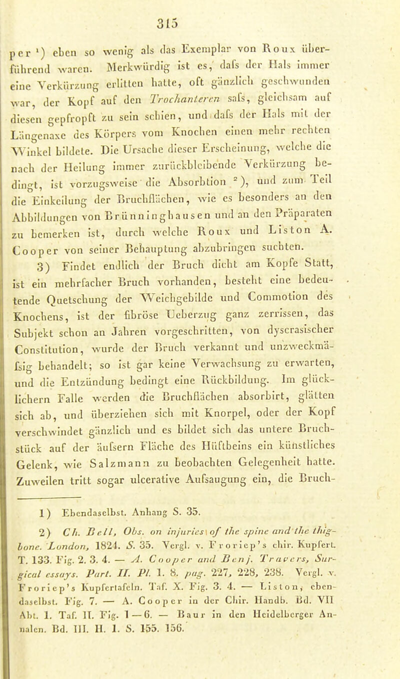 per ') eben so wenig als das Exemplar von Roux über- führend waren. Merkwürdig ist es, dais der Hals immer eine Verkürzung erlitlen halle, oft gänzlich geschwunden war, der Kopf auf den Trochanierm safs, gleichsam auf diesen gepfropft zu sein schien, und dafs der Hals mil der Längenaxe des Körpers vom Knochen einen mehr rechten Winkel biidele. Die Ursache dieser Erscheinung, welche die nach der Heilung immer zurückbleibende Verkürzung be- dingt, ist vorzugsweise die Absorhtion =), und zum Teil die Einkeilung der Bruchflllchen, wie es besonders an den Abbildungen von Brünninghausen und an den Präparaten zu bemerken ist, durch welche Roux und Liston A. Cooper von seiner Behauptung abzubringen suchten. 3) Findet endlich der Bruch dicht am Kopfe Statt, ist ein mehrfacher Bruch vorhanden, besteht eine bedeu- tende Quetschung der Weichgebildc und Commotion des Knochens, ist der fibröse Ueberzug ganz zerrissen, das Subjekt schon an Jahren vorgeschritten, von dyscraslscher Constitution, wurde der Bruch verkannt und unzweckmä- £ilg behandelt; so ist gar keine Verwachsung zu erwarten, und die Entzündung bedingt eine Rückbildung. Im glück- lichern Falle werden die Brucbflachen absorbirt, giällea sich ab, und überziehen sich mit Knorpel, oder der Kopf verschwindet gänzlich und es bildet sich das untere Bruch- stück auf der äufsern Fläche des Hüflbelns ein künstliches Gelenk, wie Salz mann zu beobachten Gelegenheit hatte. Zuweilen tritt sogar ulcerative Aufsaugung ein, die Bruch- 1) Ebendaselbst. Anhang S. -35. 2) Ch. Bell, Obs. on injiirics.of tlie spiue and lhc thig- lone. London, 1824. S. 35. Vcigl. v. Froriep's tliir. KupferU T. 133. Flg. 2. 3. 4. — yl. Cnopcr and Ben). Travels, Sur- gical cssuys. Part. II. PI. 1. '6. pag. IlTl. 228, 238. Vergl. v. Froriep's Kupfcrlafcln. T.if. X. Fig. 3. 4. — Listen, eben- daselbst. Fig. 7. — A. Cooper in der Cbir. llandb. Bd. VIT Abt. 1. Taf. II. Fig. 1—6. — Bau r in den Heidelberger An- iialcn. Bd. IJI. II. 1. S. 155. 156.