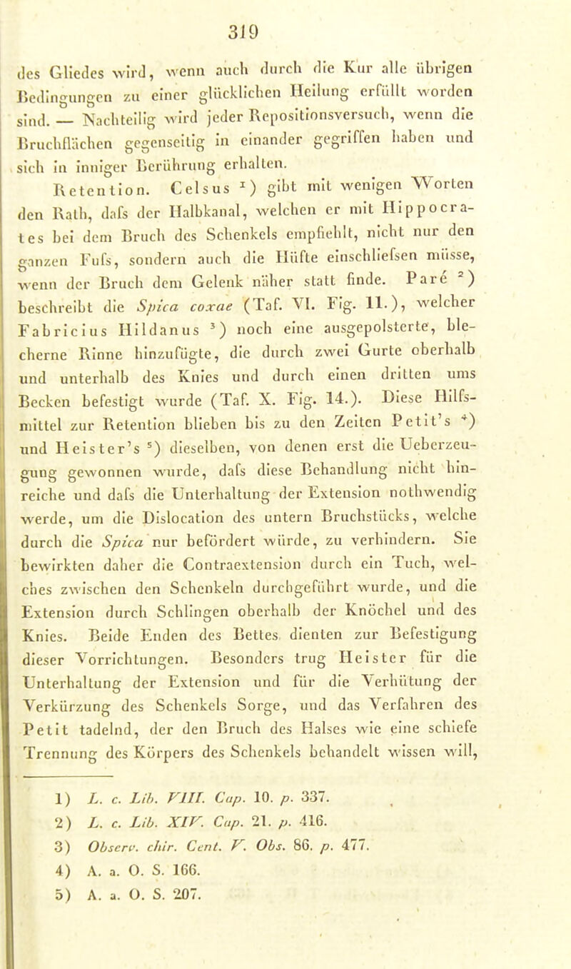 des Gliedes wird, wenn auch durch die Kur alle übrigen Bedingungen zu einer glücklichen Heihing erfüllt worden sind. Nachteilig wird jeder Repositionsversuch, wenn die Bruchn-ichen gegenseitig In einander gegriffen haben und sich in Inniger Berührung erhalten. Retention. Celsus 0 g''^t ^i'- wenigen Worten den Rath, dafs der Halbkanal, welchen er mit Hipp Gerä- tes bei dem Bruch des Schenkels empfiehlt, nicht nur den ganzen Fufs, sondern auch die Hüfte einschliefsen müsse, wenn der Bruch dem Gelenk näher statt finde. Pare =) beschreibt die S/nca coxae (Taf. VI. Fig. 11.), welcher Fabrlclus Hildanns ') noch eine ausgepolsterte, ble- cherne Rinne hinzufügte, die durch zwei Gurte oberhalb und unterhalb des Knies und durch einen dritten ums Becken befestigt wurde (Taf. X. Fig. 14.). Diese Hilfs- mittel zur Retention blieben bis zu den Zeiten Petit's *) und Helster's =) dieselben, von denen erst die Uebcrzeu- gung gewonnen wurde, dafs diese Behandlung nicht hin- reiche und dafs die Unterhaltung der Extension nothwendig werde, um die Dislocation des untern Bruchstücks, welche durch die Spi'ca nur befördert würde, zu verhindern. Sie bewirkten daher die Contraextenslon durch ein Tuch, wel- ches zwischen den Schenkeln durchgeführt wurde, und die Extension durch Schlingen oberhalb der Knöchel und des Knies. Beide Enden des Bettes dienten zur Befestigung dieser Vorrichtungen. Besonders trug Heister für die Unterhaltung der Extension und für die Verhütung der Verkürzung des Schenkels Sorge, und das Verfahren des Petit tadelnd, der den Bruch des Halses wie eine schiefe Trennung des Körpers des Schenkels behandelt wissen will, 1) L. c. Lih. FlII. Cup. 10. p. 337. 2) L. c. Lib. Xir. Cup. 21. p. 416. 3) Obscr^: chir. Cent. F. Obs. 86. p. 417. 4) A. a. 0. S. 166.