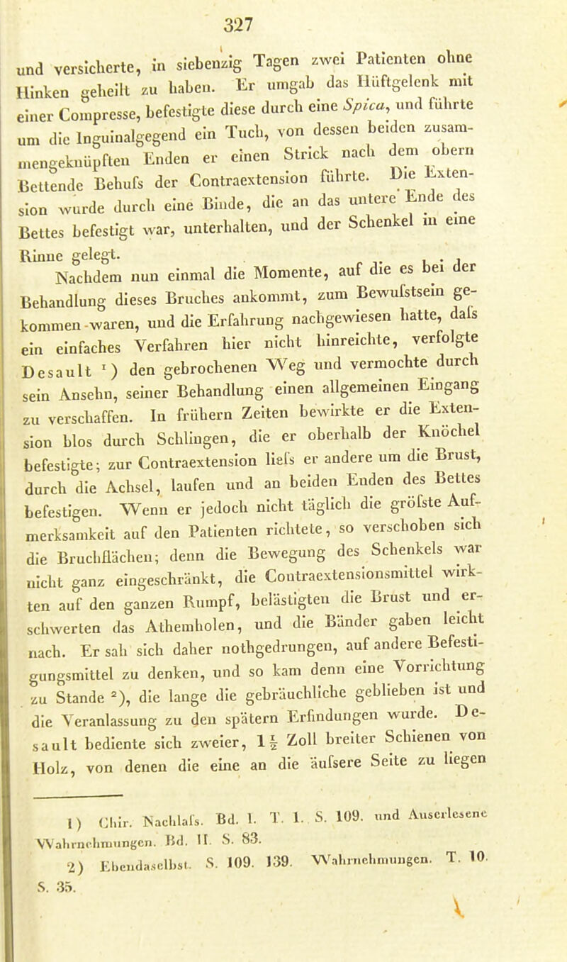 und versicherte, in sIebenLig Tagen zwei Patienten ohne Hinken gehellt zu haben. Er umgab das Hüftgelenk mit einer Compresse, befestigte diese durch eine Spica, und führte um die Inguinalgegend ein Tuch, von dessen be.dcn zusam- mengeknüpften Enden er einen Strick nach dem obern Bettende Behufs der Contraextension führte. D.e Exten- sion wurde durch eine Binde, die an das untere Ende des Bettes befestigt war, unterhalten, und der Schenkel in eine Rinne gelegt. Nachdem nun einmal die Momente, auf die es bei der Behandlung dieses Bruches ankommt, zum Bewufstseln ge- kommen-waren, und die Erfahrung nachgewiesen hatte, dals ein einfaches Verfahren hier nicht hinreichte, verfolgte Desault ') den gebrochenen Weg und vermochte durch sein Ansehn, seiner Behandlung einen allgemeinen Eingang zu verschaffen. In frühern Zelten bewirkte er die Exten- sion blos durch Schlingen, die er oberhalb der Knöchel befestigte; zur Contraextension llels er andere um die Brust, durch die Achsel, laufen und an beiden Enden des Bettes befestigen. Wenn er jedoch nicht täglich die gröfste Auf- merksamkeit auf den Patienten richtete, so verschoben sich die Bruchflächeu; denn die Bewegung des Schenkels war nicht ganz eingeschränkt, die Contraextensionsm.ttel wirk- ten auf den ganzen Rumpf, belästigten die Brust und er- schwerten das Alhemholen, und die Bänder gaben leicht nach. Ersah sich daher nothgedrungen, auf andere Befesti- gungsmittel zu denken, und so kam denn eine Vorrichtung zu Stande =), die lange die gebräuchliche geblieben ist und die Veranlassung zu den spätem Erfindungen wurde. De- sault bediente sich zweier, 1| Zoll breiter Schienen von Holz, von denen die eme an die aufsere Seite zu liegen 1) Cl.ir. ISachlals. Bd. 1. T. 1. S. 109. und Auscrlwenc WahrniliTuungcn. BW. H. S. 83. 2) Ebcnda..o.n,st. S. 109. 139. Wal.n.ehmimgen. T. 10. S. 35. V.