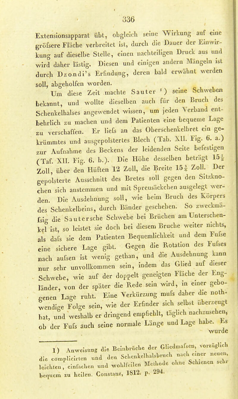 Extenslonsapparat übt, obgleich seine Wirkung auf eluc gröfsere Fläche verbreitet ist, durch die Dauer der Emwlr- kung auf dieselbe Stelle, einen nachteiligen Druck aus xmA wird daher lästig. Diesen und einigen andern I^Iängeln Ist durch Dzondi's Erfindung, deren bald erwähnt werden soll, abgeholfen worden. Um diese Zelt machte Sauter ') seine Schweben bekannt, und wollte dieselben auch für den Bruch des Schenkelhalses angewendet wissen, um jeden Verband ent- behrlich zu machen und dem Patienten eine bequeme Lage zu verschaffen. Er llefs an das Oberschenkelbret ein ge- krümmtes und ausgepolstertes Blech (Tab. XU. Fig. 6. a.) zur Aufnahme des Beckens der leidenden Seite befestigen (Taf. XII. Flg. 6. b.). Die Höhe desselben beträgt 15i Zoll, über den Hüften 12 Zoll, die Breite 151 Zoll. Der gepolsterte Ausschnitt des Bretes soll gegen den Sitzkno- chen sich anstemmen und mit Spreusäckchen ausgelegt wer- den. Die Ausdehnung soll, wie beim Bruch des Körpers des Scheukelbelns, durch Bänder geschehen. So zweckmä- fslg die Sautersche Schwebe bei Brüchen am Unterschen- kel Ist, so leistet sie doch bei diesem Bruche welter nichts, als dafs sie dem Patienten Bequemlichkeit und dem Fufce eine sichere Lage gibt. Gegen die Rotation des Fufses nach aufsen Ist wenig gethan, und die Ausdehnung kann nur sehr unvollkommen sein, indem das Glied auf dieser . Schwebe, wie auf der doppelt geneigten Fläche der Eng- länder, von der später die Rede sein wird, in emcr gebo- genen Lage ruht. Eine Verkürzung mufs daher d.e noth^ wendige Folge sein, wie der Erfinder sich selbst überzeugt hat, und weshalb er dringend empfiehlt, täglich nachzusehen, ob der Fufs audh seine normale Länge und Lage habe. Es wurde 1) Anweisung die Beinbrüehc der Gliedm-nfscn, vor^ughcl. die C0n,plicirlen und den SchenkolIiaUbrucK nach e.ner ncu<^ leiehten. einfachen und wolilRilen Melhode ohne Schienen sch. bcfiuem zu heilen. Constanz:, 1812, p. 294.