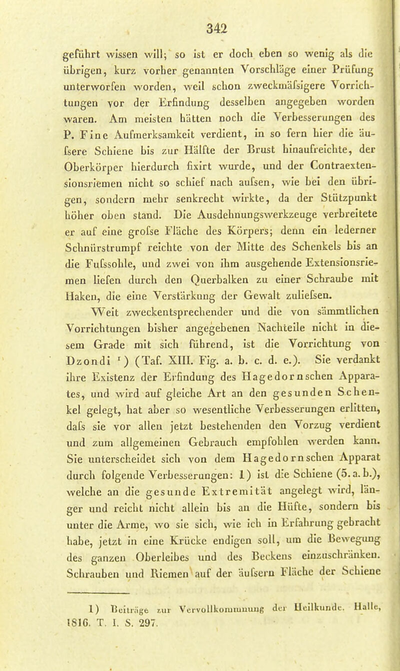 geführt wissen will; so ist er doch eben so wenig als die übrigen, kurz vorher genannten Vorschläge einer Prüfung unterworfen worden, weil schon zweckmäfsigere Vorrich- tungen vor der Erfindung desselben angegeben worden waren. Am meisten hätten noch die Verbesserungen des P. Fine Aufmerksamkeit verdient, in so fern tier die äu- fsere Schiene bis zur Hälfte der Brust hinaufreichte, der Oberkörper hierdurch fixirt wurde, und der Contraexten- sionsrienien nicht so schief nach aufsen, wie bei den übri- gen, sondern mehr senkrecht wirkte, da der Stützpunkt höher oben stand. Die Ausdehuungswerkzeuge verbreitete er auf eine grofse Fläche des Körpers; denn ein lederner Schnürstrumpf reichte von der Mitte des Schenkels bis an die Fufssohle, und zwei von ihm ausgehende Extenslonsrie- men liefen durch den Querbalken zu einer Schraube mit Haken, die eine Verstärkung der Gewalt zuiielsen. Weit zweckentsprechender und die von sämmtlichen Vorrichtungen bisher angegebenen Nachteile nicht in die- sem Grade mit sich führend, ist die Vorrichtung von Dzondi (Taf. XIIL Fig. a. b. c. d. e.). Sie verdankt ihre Existenz der Erfindung des Hage dorn sehen Appara- tes, und wird auf gleiche Art an den gesunden Schen- kel gelegt, hat aber so wesentliche Verbesserungen erlitten, dafs sie vor allen jetzt bestehenden den Vorzug verdient und zum allgemeinen Gebrauch empfohlen werden kann. Sie unterscheidet sich von dem Hagedorn sehen Apparat durch folgende Verbesserungen: 1) ist die Schiene (5.a.b.), welche an die gesunde Extremität angelegt wird, län- ger und reicht nicht allein bis an die Hüfte, sondern bis unter die Arme, wo sie sich, wie ich in Erfahrung gebracht habe, jetzt in eine Krücke endigen soll, um die Bewegung des ganzen Oberleibes und des Beckens einzuschränken. Schrauben und Riemen auf der äufsern Fläche der Schiene 1) Bcitr.ige zur VeivollkonnuuuMg der Heilkunde. Halle, 1816. T. 1. S. 297.