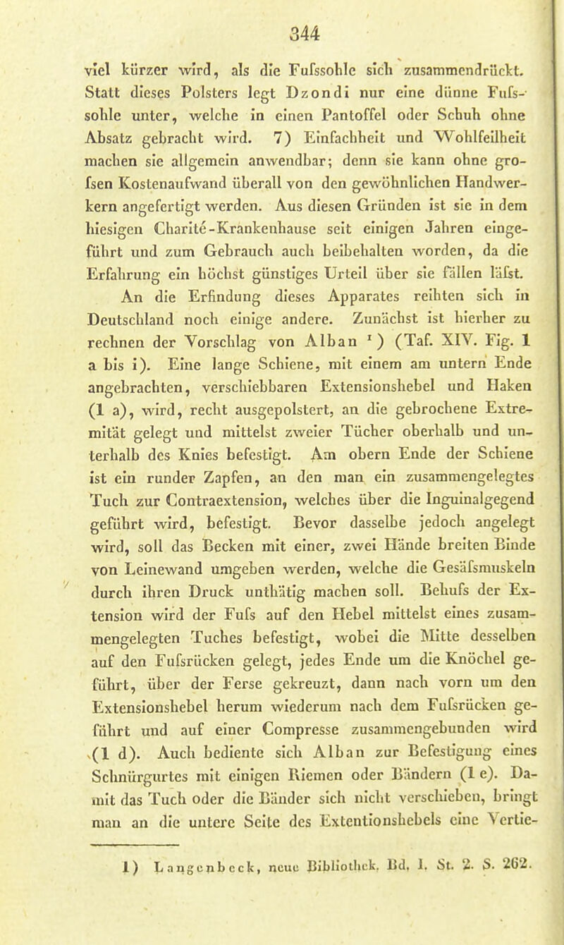 viel kürzer wird, als die Fufssohlc sich zusammendrüclct. Statt dieses Polsters legt Dzondi nur eine dünne Fufs- solile unter, welche in einen Pantoffel oder Schuh ohne Absatz gebracht wird. 7) Einfachheit und Wohlfeilheit machen sie allgemein anwendbar; denn sie kann ohne gro- fsen Kostenaufwand überall von den gewöhnlichen Handwer- kern angefertigt werden. Aus diesen Gründen ist sie in dem hiesigen Charlte-Krankeuhause seit einigen Jahren einge- führt und zum Gebrauch auch beibehalten worden, da die Erfahrung ein höchst günstiges Urteil über sie fällen läfst. An die Erfindung dieses Apparates reihten sich in Deutschland noch einige andere. Zunächst ist hierher zu rechnen der Vorschlag von Alban ') (Taf. XIY. Flg. 1 a bis i). Eine lange Schiene, mit einem am untern Ende angebrachten, verschiebbaren Extenslonshebel und Haken (1 a), wird, recht ausgepolstert, an die gebrochene Extre- mität gelegt und mittelst zweier Tücher oberhalb und un- terhalb des Knies befestigt. Am obern Ende der Schiene ist ein runder Zapfen, an den man ein zusammengelegtes Tuch zur Contraextension, welches über die Inguinalgegend geführt wird, befestigt. Bevor dasselbe jedoch angelegt wird, soll das Becken mit einer, zwei Hände breiten Binde von Leinewand u-mgeben werden, welche die Gesäfsrauskeln durch ihren Druck unthätig machen soll. Behufs der Ex- tension wird der Fufs auf den Hebel mittelst eines zusam- mengelegten Tuches befestigt, wobei die Mitte desselben auf den Fufsrücken gelegt, jedes Ende um die Knöchel ge- führt, über der Ferse gekreuzt, dann nach vorn um den Extenslonshebel herum wiederum nach dem Fufsrücken ge- führt und auf einer Compresse zusammengebunden wird ^(l d). Auch bediente sich Alban zur Befestigung eines Schnürgurtes mit einigen Riemen oder Bändern (1 e). Da- mit das Tuch oder die Bänder sich nicht versclueben, bringt man an die untere Seite des Extentionshebels eine Vertie- 1) Langcnbcck, neue Bibliothek. Ld. 1. St. 2. S- 262.