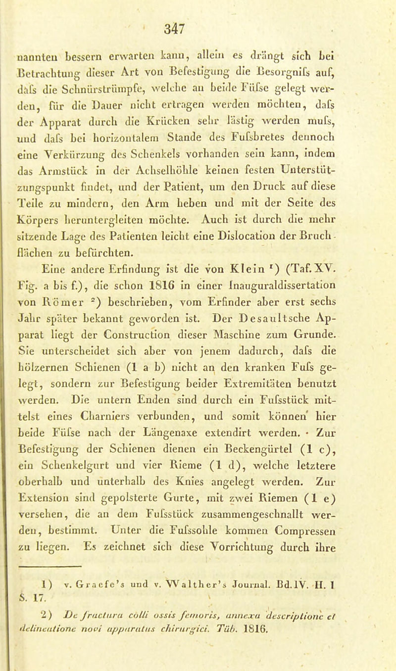 nannteu bessern erwarten kann, allein es drängt sich Lei Betrachtung dieser Art von Befestigung die Besorgnifs auf, dafs die Schniirstrümpfe, welche an beide Füfse gelegt wer- den, für die Dauer nicht ertragen werden möchten, dafs der Apparat durch die Krücken sehr lästig werden mufs, und dafs bei horizontalem Stande des Fufshretes dennoch eine Verkürzung des Schenkels vorhanden sein kann, indem das Annstück in der Achselhöhle keinen festen Unterslüt- zungspunkt findet, und der Patient, um den Druck auf diese Teile zu mindern, den Arm heben und mit der Seite des Körpers heruntergleiten möchte. Auch ist durch die mehr sitzende Lage des Patienten leicht eine Dislocation der Bruch - flächen zu befürchten. Eine andere Erfindung ist die von Klein ') (Taf.XV. Fig. a bis f.), die schon 1816 in einer Inauguraldissertation von Römer ^) beschrieben, vom Erfinder aber erst sechs Jahr später bekannt geworden ist. Der Desaultsche Ap- parat liegt der Construction dieser Maschine zum Grunde. Sie unterscheidet sich aber von jenem dadurch, dafs die hölzernen Schienen (1 a b) nicht an den kranken Fufs ge- legt, sondern zur Befestigung beider Extremitäten benutzt werden. Die untern Enden sind durch ein Fufsstück mit- telst eines Charnlers verbunden, und somit können hier beide Füfse nach der Längenaxe extendirt werden. • Zur Befestigung der Schienen dienen ein Beckengürtel (1 c), ein Schenkelgurt und vier Rieme (1 d), welche letztere oberhalb und unterhalb des Knies angelegt werden. Zur Extension sind gepolsterte Gurte, mit zwei Riemen (1 e) versehen, die an dem Fufsstück zusammengeschnallt wer- den, bestimmt. Unter die Fufssohle kommen Compressen zu liegen. Es zeichnet sich diese Vorrichtung durch ihre 1) V. Gracfc's und v. Walther's Journal. Bd.lV. II. 1 S. 17. 2 ) De Jriictura colli ossis feinoris, annexa descriptione et ilelinealionc novi iifjpnrtiliis chirnrgici. Tilh. 1816,