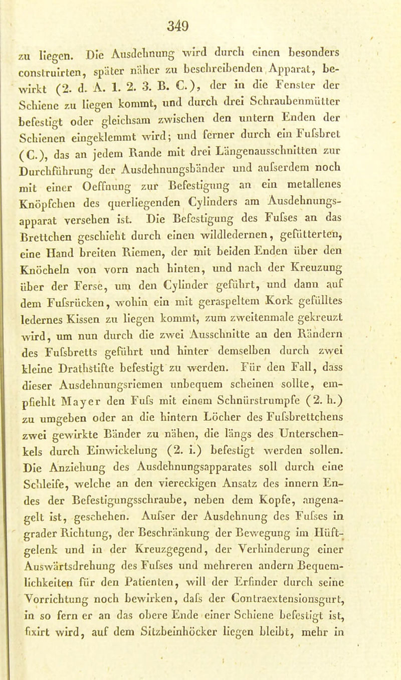 zu liegen. Die Ausdelinung wird durch einen besonders construirten, später näher ku beschreibenden Apparat, be- wirkt (2. d. A. 1. 2. 3. B. C), Act in die Fenster der Schiene zu liegen kommt, und durch drei Schraubenmüttcr befestigt oder gleichsam zwischen den untern Enden der Schienen eingeklemmt wird; und ferner durch ein FufsbreL (C), das an jedem Rande mit drei Längenausschuitten zur Durchführung der Ausdehnungsbänder und aufserdem noch mit einer Oeffnung zur Befestigung an ein metallenes Knöpfchen des querliegenden Cylinders am Ausdehnungs- apparat versehen ist. Die Befestigung des Fufses an das Brettchen geschieht durch einen wildledernen, gefütterten, eine Hand breiten Riemen, der mit beiden Enden über den Knöcheln von vorn nach hinten, und nach der Kreuzung über der Ferse, um den Cyllnder geführt, und dann auf dem Fufsrücken, wohin ein mit geraspeltem Kork gefülltes ledernes Kissen zu liegen kommt, zum zweitenmale gekreuzt wird, um nun durch die zwei Ausschnitte an den Rändern des Fufsbretts geführt und hinter demselben durch zwei kleine Drathstlfte befestigt zu werden. Für den Fall, dass dieser Ausdehnungsriemen unbequem scheinen sollte, em- pfiehlt Mayer den Fufs mit einem Schnürstrumpfe (2. h.) zu umgeben oder an die hintern Löcher des Fufsbrettchens zwei gewirkte Bänder zu nähen, die längs des Unterschen- kels durch EInwickelung (2. i.) befestigt werden sollen. Die Anziehung des Ausdehnungsapparates soll durch eine Schleife, welche an den viereckigen Ansatz des Innern En- des der Befestigungsschraube, neben dem Kopfe, angena- gelt ist, geschehen. Aufser der Ausdehnung des Fufses in grader Richtung, der Beschränkung der Bewegung im Hüft- gelenk und in der Kreuzgegend, der Verhinderung einer Auswärtsdrehung des Fufses und mehreren andern Bequem- lichkeiten für den Patienten, will der Erfmder durch seine Vorrichtung noch bewli'ken, dafs der Contraextenslonsgurt, in so fern er an das obere Ende einer Schiene befestigt ist, fixlrt wird, auf dem Sitzbeinhücker liegen bleibt, mehr in