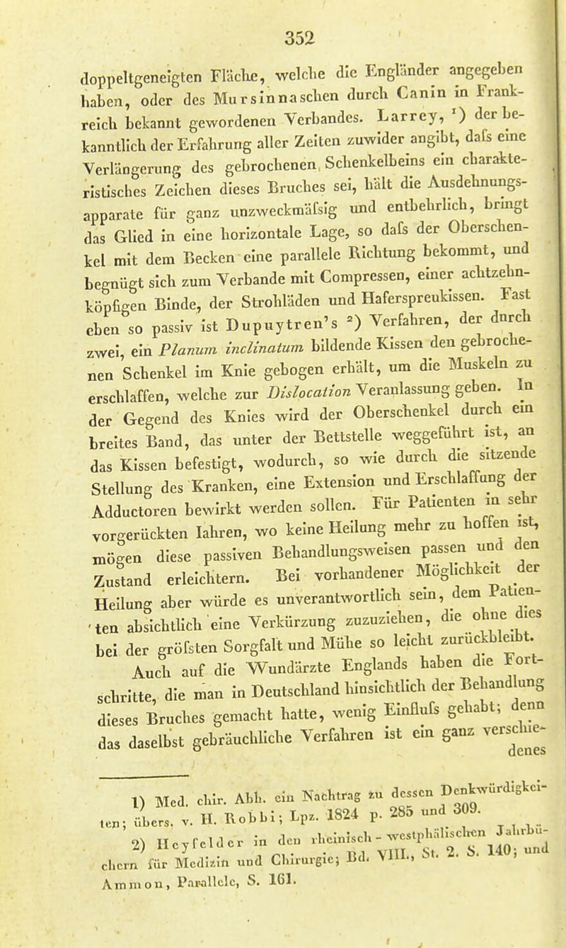 doppeltgeneigten Fläclic, welche die Engländer angegeben haben, oder des Mursinnaschen durch Canin in Frank- reich bekannt gewordenen Verbandes. Larrey, ') der be- kanntlich der Erfahrung aller Zelten zuwider angibt, dafs eine Verlängerung des gebrochenen, Schenkelbeins ein charakte- ristisches Zeichen dieses Bruches sei, hält die Ausdehnungs- apparate für ganz unzweckmäfsig und entbehrlich, brmgt das Glied in eine horizontale Lage, so dafs der Oberschen- kel mit dem Becken eine parallele BIchtung bekommt, und begnügt sich zum Verbände mit Compressen, einer achtzehn- köpfifien Binde, der Strohläden und Haferspreukissen. Fast eben so passiv Ist Dupuytren's =) Verfahren, der dnrch zwei ein Planum inclinatum bildende Kissen den gebroche- nen Schenkel Im Knie gebogen erhält, um die Muskeln zu erschlaffen, welche zur Dislocaiion Veranlassung geben. In der Gegend des Knies wird der Oberschenkel durch em breites Band, das unter der Bettstelle weggeführt ist, an das Kissen befestigt, wodurch, so wie durch die sitzende Stellung des Kranken, eine Extension und Erschlaffung der Adductoren bewirkt werden sollen. Für Patienten in sehr vorgerückten lahren, wo keine Hellung mehr zu hoffen ist, mögen diese passiven Behandlungswelsen passen und den Zustand erleichtern. Bei vorhandener Möglichkeit der Hellung aber würde es unverantwortlich sein, dem iatien- 'ten absichtlich eine Verkürzung zuzuziehen, die oh°e Jies bei der gröfsten Sorgfalt und Mühe so leicht zurückbleibt Auch auf die W^undärzte Englands haben d.e Fort- schritte, die man In Deutschland hinsichtlich der Behand ung dieses Bruches gemacht hatte, wenig Einflufs gehabt; denn das daselbst gebräuchliche Verfahren ist ein ganz versdue^ 1) Med. clur. Ahl., ein Nachtrag .u dessen te.; übers, v. H. Robbi-, Lpz. 1824 p. 28a und 309. 2) He.reldcr .n deu ehern für Mcdkin und Chirurgie; Ud< VlU.. ^ Aminon, P.im11c1c, S. 161.