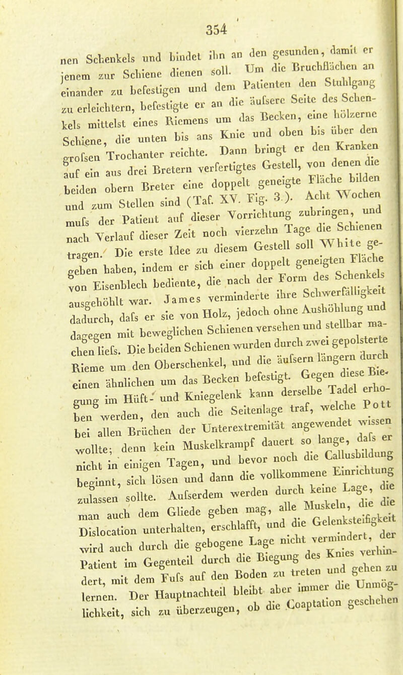 354 nen Schenkels ,and bindet Hm an den gesunden dainll er | jenem zur Sclnene dienen soll. Um d.e Bruchnacben an 1 inander zu befestigen und dem PaUenten den Stüh gang II .u erleichtern, befestigte er an die äufsere Se.te de Sehen , Icels mittelst eines Riemens um das Beclcen, -ne hol.e e Schiene, die unten bis ans Knie und oben b.s über den g oL Trochanter reichte. Dann bringt er den Kranken !u e n aus drei Bretern verfertigtes Gestell, von denen d.e be d n Obern Breter eine doppelt geneigte J «che bd en und zum Stellen sind (Taf. XY. Fig. 3 ). Acht Wochen Lfs der Patient auf dieser Vorrichtung zubrmgen und Td Y rlauf dieser Zeit noch vierzehn Tage d.e Schienen Die erste Idee .u diesem Gestell soll Wh.te ge- X haben, Indem er sich einer doppelt genügten Flache Z Eisenble'ch bediente, die nach ^er FornWes Sche^eb ausgehöhlt war. James verminderte xhre ScW^l'-g^ea dadurch, dafs er sie von Holz, jedoch ohne Au.hoHung und d 'egen mit beweglichen Schienen versehen und stellbar n. - eSl Dlebeid'enSchienenwurdendurchzwergepolster^ RIeme um den Oberschenkel, und die äufsern langern durch einen ähnlichen um das Becken befestigt. gung im Hüft: und Kniegelenk kann derselbe Tadel erho ^'werden, den auch die Seitenlage traf, bei allen Brüchen der Unterextrem.tat angewendet v^ sen .011. d.n kern M^^^^^^ :Sl:^i;fÄiaLol.ommeneE assen' sollte. Aufserdem werden durcb ^^^^^^^ ^ man auch dem Gllede geben mag, alle Muskeln, d.e die D slocatn unterhalten, Lchlafft, und die Gelenkste.%^^^^^ .Ird auch durch die gebogene Lage -^^^^ ' r^ Patient im Gegenteil durch die Biegung des Kmes >erhm Idem lufs auf den Boden zu -^-^^XZ^; lernen. Der Hauptnachteil ^^^^^^^r. lichkelt, sich zu überzeugen, ob die Coaptation ^