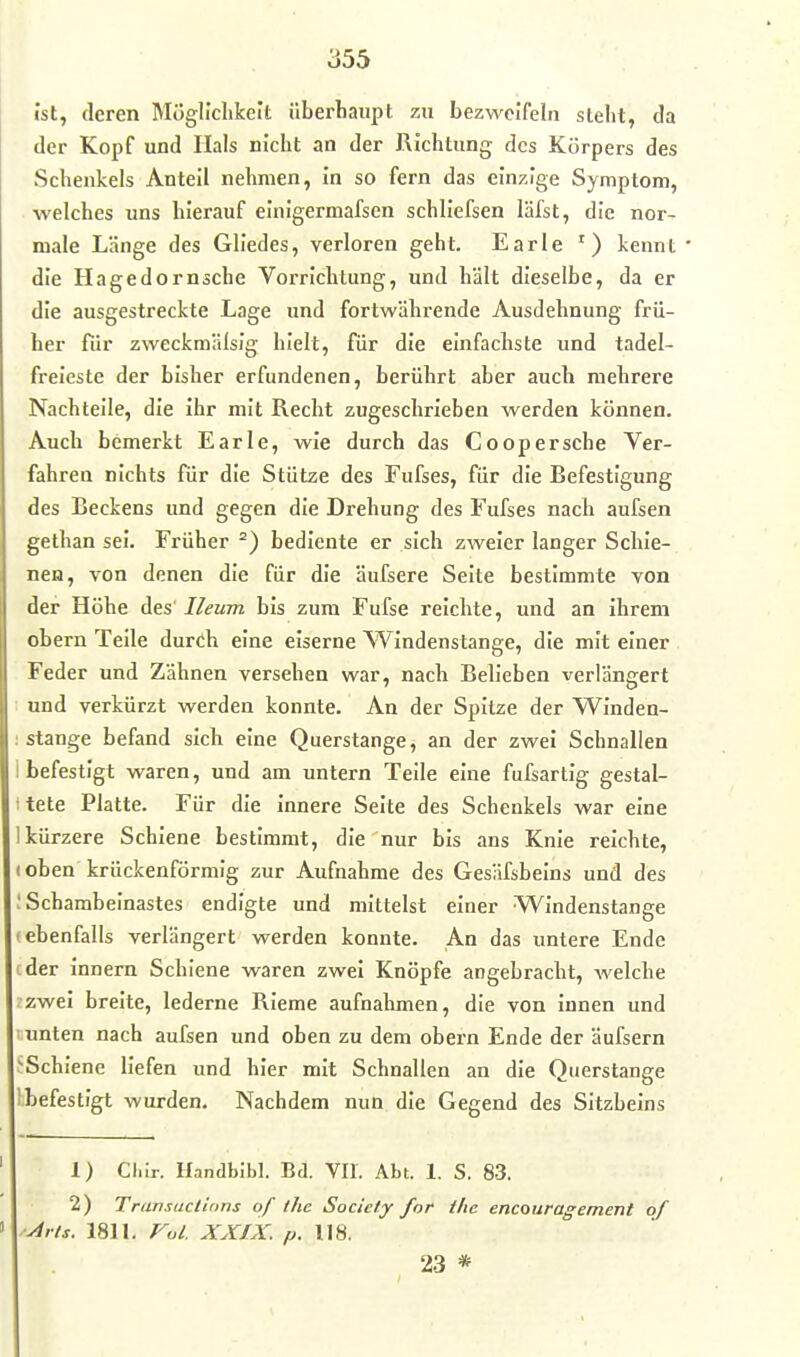 Ist, deren Mögllclikeit überliaupt zu bezweifeln steht, da der Kopf und Hals nicht an der Richtung des Körpers des Schenkels Anteil nehmen, in so fern das einzige Symptom, welches uns hierauf einigermafscn schliefsen läfst, die nor- male Länge des Gliedes, verloren geht. Earle ') kennt ' die Hagedornsche Vorrichtung, und hält dieselbe, da er die ausgestreckte Lage und fortwährende Ausdehnung frü- her für zweckmälsig hielt, für die einfachste und tadel- freieste der bisher erfundenen, berührt aber auch mehrere Nachteile, die ihr mit Recht zugeschrieben werden können. Auch bemerkt Earle, wie durch das Coopersehe Ver- fahren nichts für die Stütze des Fufses, für die Befestigung des Beckens und gegen die Drehung des Fufses nach aufsen gethan sei. Früher bediente er sich zweier langer Schie- nen, von denen die für die äufsere Seite bestimmte von der Höhe des' Ileum bis zum Fufse reichte, und an ihrem obern Teile durch eine eiserne Windenstange, die mit einer Feder und Zähnen versehen war, nach Belieben verlängert und verkürzt werden konnte. An der Spitze der Winden- : Stange befand sich eine Querstange, an der zwei Schnallen i befestigt waren, und am untern Teile eine fufsartig gestal- t tele Platte. Für die innere Seite des Schenkels war eine ! kürzere Schiene bestimmt, die nur bis ans Knie reichte, t oben krückenförmig zur Aufnahme des Gesäfsbeins und des : Schambeinastes endigte und mittelst einer Windenstange (ebenfalls verlängert werden konnte. An das untere Ende '-der Innern Schiene waren zwei Knöpfe angebracht, welche zwei breite, lederne Rieme aufnahmen, die von innen und unten nach aufsen und oben zu dem obern Ende der äufsern J'Schlene liefen und hier mit Schnallen an die Querstange Ibefestlgt wurden. Nachdem nun die Gegend des Sitzbeins 1) Cl.ir. Handblbl. Bd. VII. Abt. 1. S. 83. 2) Transactions of ihe Society for the encouragement of ■Arts. 1811. Vol. XXIX. p.\\%. 23 *