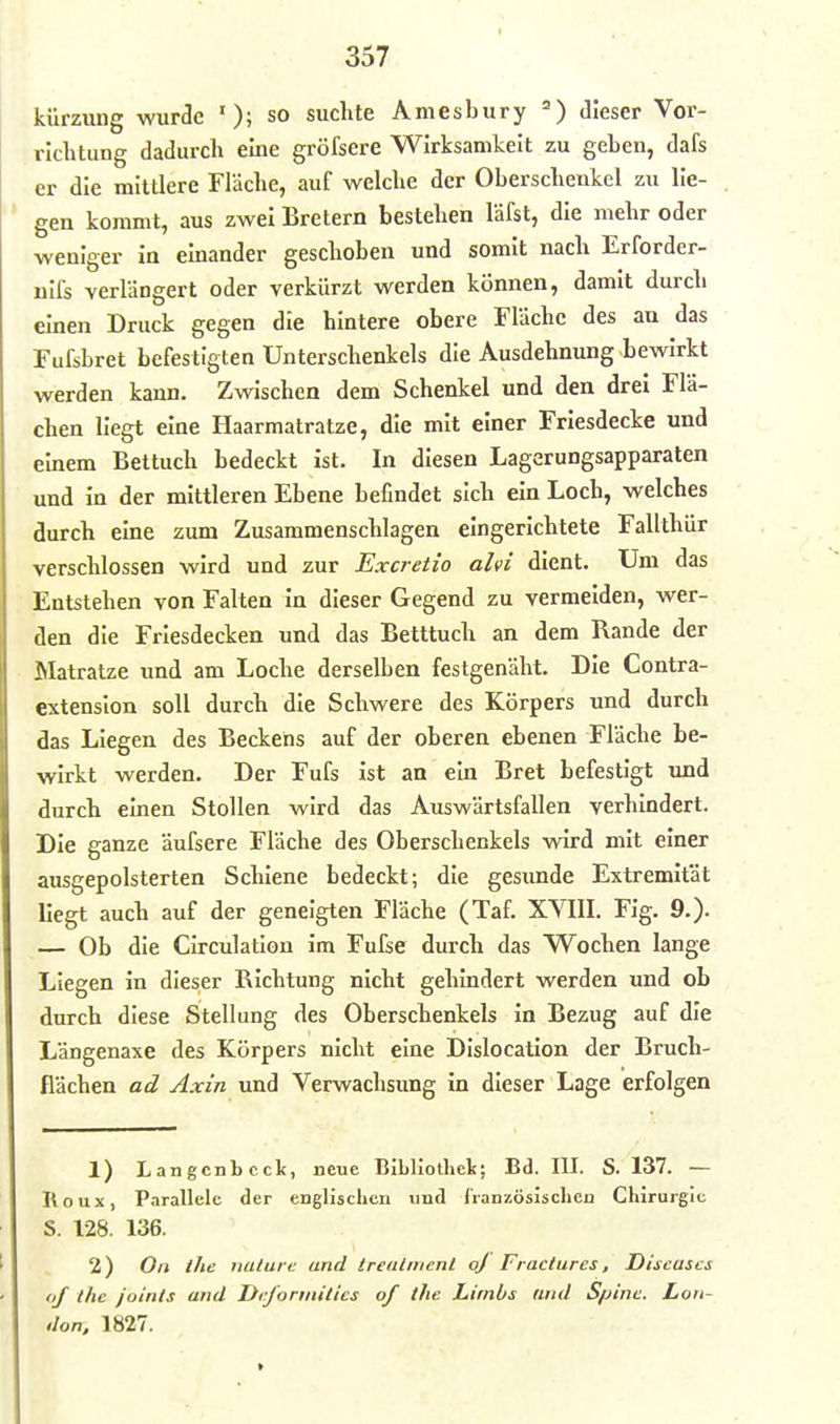 kürzung wurde '); so suchte Amesbury =■) dieser Vor- richtung dadurch eine gröfsere Wirksamkeit zu geben, dafs er die mittlere Fläche, auf welche der Oberschenkel zu lie- gen kommt, aus zwei Bretern bestehen läfst, die mehr oder weniger in einander geschoben und somit nach Erforder- nlfs verlängert oder verkürzt werden können, damit durch einen Druck gegen die hintere obere Fläche des an das Fufsbret befestigten Unterschenkels die Ausdehnung bewirkt werden kann. Zwischen dem Schenkel und den drei Flä- chen liegt eine Haarmatratze, die mit einer Friesdecke und einem Bettuch bedeckt ist. In diesen Lagerungsapparaten und in der mittleren Ebene befindet sich ein Loch, welches durch eine zum Zusammenschlagen eingerichtete Fallthür verschlossen wird und zur Excretio ahi dient. Um das Entstehen von Falten In dieser Gegend zu vermelden, wer- den die Friesdecken und das Betttuch an dem Rande der Matratze und am Loche derselben festgenäht. Die Contra- extenslon soll durch die Schwere des Körpers und durch das Liegen des Beckens auf der oberen ebenen Fläche be- wirkt werden. Der Fufs ist an ein Bret befestigt und durch einen Stollen wird das Auswärtsfallen verhindert. Die ganze äufsere Fläche des Oberschenkels wird mit einer ausgepolsterten Schiene bedeckt; die gesunde Extremität liegt auch auf der geneigten Fläche (Taf. XVIIL Fig. 9.). — Ob die CIrculatlon im Fufse durch das Wochen lange Liegen in dieser Richtung nicht gehindert werden und ob durch diese Stellung des Oberschenkels in Bezug auf die Längenaxe des Körpers nicht eine DIslocation der Bruch- flächen ad Axin und Verwachsung in dieser Lage erfolgen 1) Langcnbcck, neue Blbliotliels; Bd. III. S. 137. — Roux, Parallele der englischen imd franxösischeu Chirurgie S. 128. 136. 2) On the nulure and Irealiuenl oj Fractures, Diseases of Ihe joints and Dcfonnities of the Limbs find Spine. Lon- don, 1827.