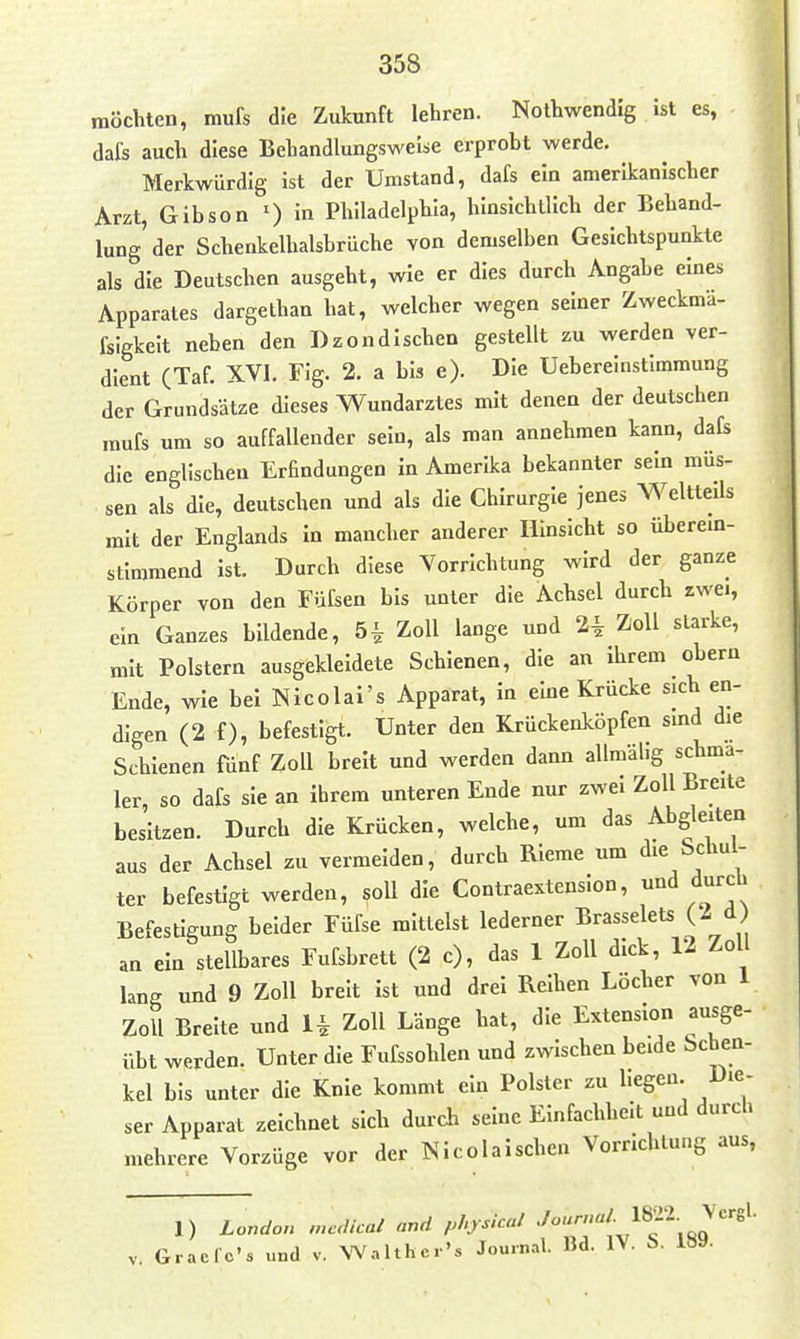 möchten, mufs die Zutunft lehren. Nothwendig ist es, dafs auch diese Behandlungsweise erprobt werde. Merkwürdig ist der Umstand, dafs ein amerikanischer Arzt, Gibson 0 in Philadelphia, hinsichtlich der Behand- lung'der Schenkelhalsbrüche von demselben Gesichtspunkte als die Deutschen ausgeht, wie er dies durch Angabe eines Apparates dargethan hat, welcher wegen seiner Zweckmä- fsigkeit neben den Dzondischen gestellt zu werden ver- dient (Taf. XVI. Fig. 2. a bis e). Die Ueberelustlmmung der Grundsätze dieses Wundarztes mit denen der deutschen mufs um so auffallender sein, als man annehmen kann, dafs die englischen Erfindungen in Amerika bekannter sein müs- sen als die, deutschen und als die Chirurgie jenes W^eltteds mit der Englands in mancher anderer Hinsicht so überem- stimmend ist. Durch diese Vorrichtung wird der ganze Körper von den Füfsen bis unter die Achsel durch zwei, ein Ganzes bildende, 5i Zoll lange und 2i Zoll starke, mit Polstern ausgekleidete Schienen, die an ihrem obern Ende, wie bei Nicolai'« Apparat, In eine Krücke sich en- digen (2 f), befestigt. Unter den Krückenköpfen sind die Schienen fünf Zoll breit und werden dann allmähg schma- ler, so dafs sie an ihrem unteren Ende nur zwei Zoll Breite besitzen. Durch die Krücken, welche, um das Abgleiten aus der Achsel zu vermeiden, durch Rieme um «l^^ ^'^l^^' ter befestigt werden, soll die Contraextension, und durch Befestigung beider Füfse mittelst lederner Brasselets (2 d an ein stellbares Fufsbrett (2 c), das 1 Zoll dick, 12 Zoll lang und 9 Zoll breit ist und drei Reihen Löcher von 1 Zoll Breite und H Zoll Länge hat, die Extension ausge- übt werden. Unter die Fufssohlen und zwischen beide Schen- kel bis unter die Knie kommt ein Polster zu hegen Die- ser Apparat zeichnet sich durch seine Einfachheit und durch mehrere Vorzüge vor der Nicolaischen Vorrichluug aus, 1) Loudon mcdical and physical l^i^^ Vergl. V. Graclc's und v. Walther's Journal. Bd. IV. S. 189.