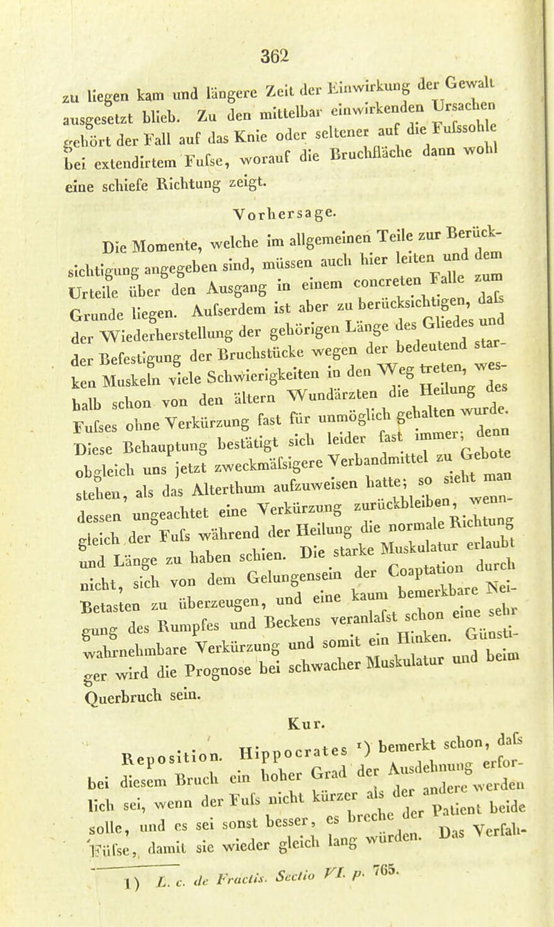 zu Hegen kam und längere Zeil der Einwirkung der Gewalt ausgesetzt blieb. Zu den mittelbar einwirkenden Ursachen .elfört der Fall auf das Knie oder seltener au dxe Fulisoh tei extendirtem Fufse, worauf die Bruchfläche dann wohl eine schiefe Richtung zeigt. Vorhersage. Die Momente, welche im allgemeinen Teile zur Berück- sichtigung angegeben sind, müssen auch hier l«ten und em Urteil über den Ausgang in en.em -ncreten Falle zum Grunde Hegen. Aufserdem Ist aber «^^^^/^^^ der Wiederherstellung der gehörigen Lange ^^^ ''^fj^^ der Befestigung der Bruchstücke wegen der bedeutend star ' : mIL viele Schwierigkeiten In den Weg treten w halb schon von den ältern Fufses ohne Verkürzung fast für unmoghch gehalten wurde^ S:ese Behauptung bestätigt sich Är f^^TTa^Z ob<^leich uns jetzt zweckmäfsigere Verbandmittel zu Gebote stein als das Alterthun, aufzuweisen hatte; so s.eht man stehen, a y„rkürzuns zurückbleiben, wenn- dessen ungeachtet eine VerKurzuug i„ «,vhtune deich der Fufs während der Hellung die normale Richtung td Länge zu haben schien. Die starke Muskulatur erlaub :lt^ fch von dem Gelungensein der ^o^V-^onJ^f Blslen zu überzeugen, und eine ^-rn bemei^b - ,ung des Rumpfes und Beckens veranlafst schon eine se . lahrnehmbare Verkürzung und r'^^YtuTui^ bl ger wird die Prognose bei schwacher Muskulatur und Querbruch sein. Kur. Hinnocrates 0 bemerkt schon, dafs I^nlse,, damit sie wieder gleich lang wurden. Das A^erta vT^c. de Fraclis. Seclio VI. p. 765.