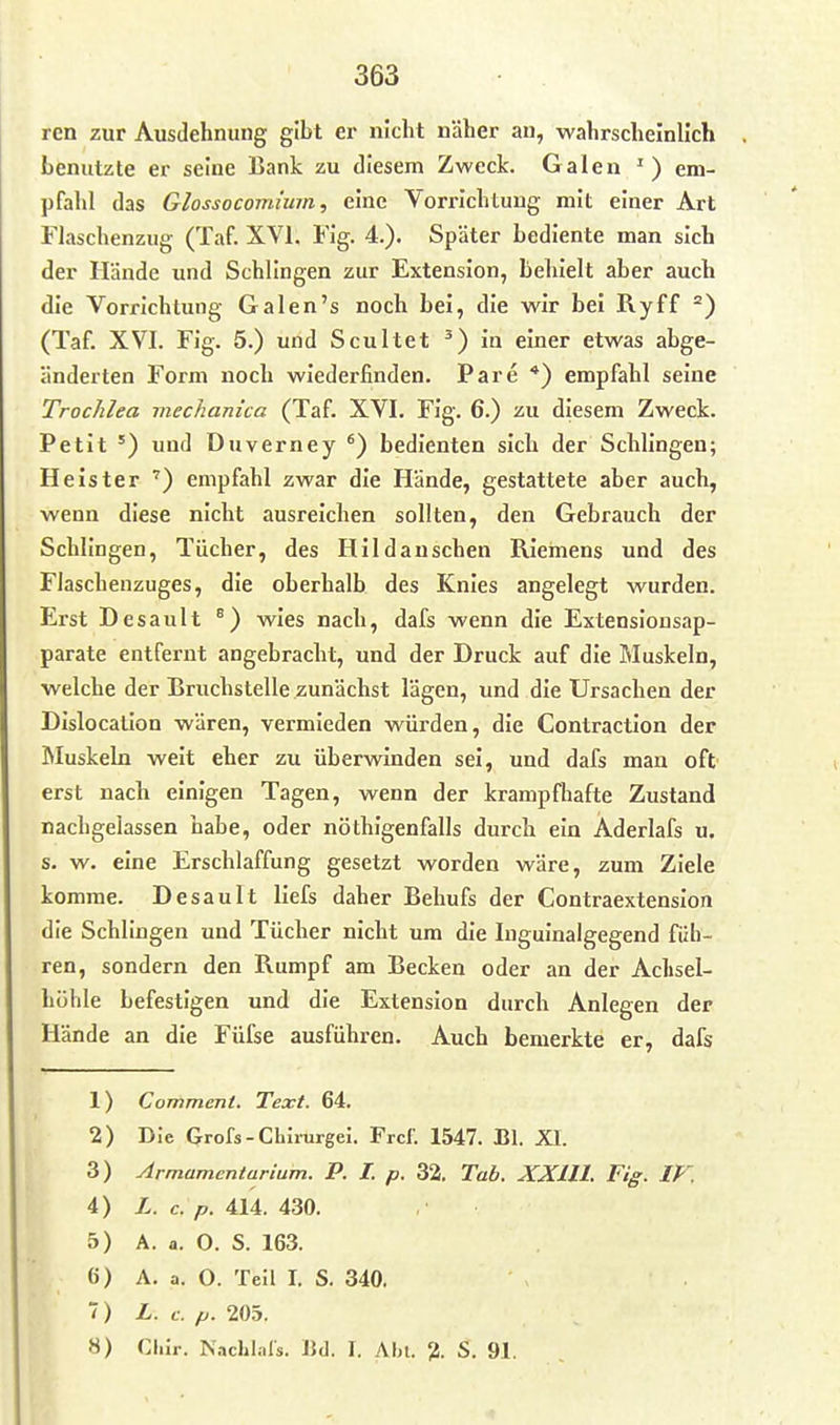 ren zur Ausdehnung gibt er nicht näher au, wahrscheinlich benutzte er seine Bank zu diesem Zweck. Galen ') em- pfahl das Glossocomium, eine Vorrichtung mit einer Art Flaschenzug (Taf XVI. Fig. 4.). Später bediente man sich der Hände und Schlingen zur Extension, behielt aber auch die Vorrichtung Galen's noch bei, die wir bei Ryff °) (Taf. XVI. Fig. 5.) und Scultet in einer etwas abge- änderten Form noch wiederfinden. Pare *) empfahl seine Trochlea mechanica (Taf. XVI. Fig. 6.) zu diesem Zweck. Petit ') und Duverney bedienten sich der Schlingen; Heister ') empfahl zwar die Hände, gestattete aber auch, wenn diese nicht ausreichen sollten, den Gebrauch der Schlingen, Tücher, des Hlldanschen Riemens und des Flaschenzuges, die oberhalb des Knies angelegt wurden. Erst Desault °) wies nach, dafs wenn die Extenslonsap- parate entfernt angebracht, und der Druck auf die Muskeln, welche der Bruchstelle zunächst lägen, und die Ursachen der Dislocalion wären, vermieden würden, die Contraction der Muskeln weit eher zu überwinden sei, und dafs man oft erst nach einigen Tagen, wenn der krampfhafte Zustand nachgelassen habe, oder nöthigenfalls durch ein Aderlafs u. s. w. eine Erschlaffung gesetzt worden wäre, zum Ziele komme. Desault llefs daher Behufs der Contraextenslon die Schlingen und Tücher nicht um die Inguinalgegend füh- ren, sondern den Rumpf am Becken oder an der Achsel- höhle befestigen und die Extension durch Anlegen der Hände an die Füfse ausführen. Auch bemerkte er, dafs 1) Commeni. Text. 64. 2) Die Grofs-Chlrurgei. Frcf. 1547. Bl. XL 3) Armamentarium. P. I. p. 32. Tab. XXlll. Fig. IF. 4) L. c. p. 414. 430. 5) A. a. O. S. 163. 6) A. a. 0. Teil I. S. 340. ) L. c. p. 205. 8) Clur. Nachl.-ils. IJd. I. Ahl. 2- S. 91.