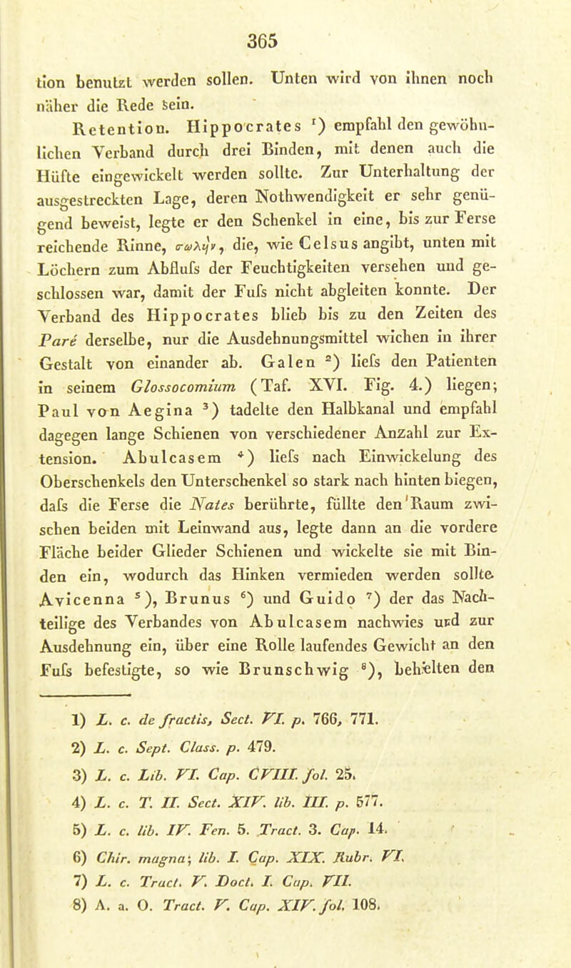 tion benutzt werden sollen. Unten wird von ihnen noch näher die Rede Sein. Retention. Hippoerates ') empfahl den gewöhn- lichen Verband durch drei Binden, mit denen auch die Hüfte eingewickelt werden sollte. Zur Unterhaltung der ausgestreckten Lage, deren Nothwendigkeit er sehr genü- gend beweist, legte er den Schenkel in eine, bis zur Ferse reichende Rinne, c-a>.<jy, die, wie Celsus angibt, unten mit Löchern zum Abflufs der Feuchtigkeiten versehen uud ge- schlossen war, damit der Fufs nicht abgleiten konnte. Der Verband des Hippoerates blieb bis zu den Zeiten des Pare derselbe, nur die Ausdehnungsmittel wichen in ihrer Gestalt von einander ab. Galen liefs den Patienten in seinem Glossocomium (Taf. XVL Fig. 4.) liegen; Paul van Aegina tadelte den Halbkanal und empfahl dagegen lange Schienen von verschiedener Anzahl zur Ex- tension. Abulcasem *) liefs nach Einwickelung des Oberschenkels den Unterschenkel so stark nach hinten biegen, dafs die Ferse die Nates berührte, füllte den'Raum zwi- schen beiden mit Leinwand aus, legte dann an die vordere Fläche beider Glieder Schienen und wickelte sie mit Bin- den ein, wodurch das Hinken vermieden werden sollte. Avicenna ^ ), Brünns ') und Guido ') der das Nach- teilige des Verbandes von Abulcasem nachwies upd zur Ausdehnung ein, über eine Rolle laufendes Gewicht an den Fufs befestigte, so wie Brunschwig °), behalten den 1) X. c. de fractis, Sect. VI. p. 766, 771. 2) Z. c. Sept. Class. p. 479. 3) L. c. Lib. VI. Cap. CVIIL Jol. 25. 4) L. c. T. II. Sect. XIV. lib. III p. 577. 5) L. c. lib. IV. Fen. 5. Tract. 3. Cap. 14. 6) Chir. magna; lib. L Cap. XIX. Rubr. VI 7) L. c. Tract. V. DocL I Cap. VIL 8) A. a. O. Tract. V. Cap. XIV. fol. 108,