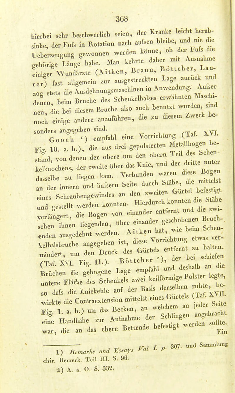 h.'erbel sehr beschwerlich seien, der Kranke leiclvt herab- sinke, derFufs in Rotation nach aufsen ble.be, und me d.e Ueberzeugnng gewonnen werden könne, ob der Fat d.e gehörige Länge habe. Man kehrte daher nnt Ausnahme Liger'Wundärzte (Altken, Braun, Böttcher, Lau- rer) fast allgemein zur ausgestreckten Lage zurück und .og stets die Lsdehnungsmaschlnenin Anwendung. Aufser denen, beim Bruche des Schenkelhalses erwähnten Masch, „en, le bei diesem Bruche also auch benutzt wurden smd noci; einige andere anzuführen, die .u diesem Zweck be- sonders angegeben sind. Gooch n empfahl eine Vorrichtung (Taf. X\L FI, 10. a. b.), die aus drei gepolsterten Metallbogen be- Zä ^onJ n der obere um den obern Teil des Schen- ket ochens, der zweite über das Knie, und ^er dntte unter dasselbe zu' liegen kam. --^^Z^;;: „^tflst an der Innern und äufsern Seite durch Stabe, ^ e «n dst „de. ausgeaeta. werdeo. Ai.ken ha., - .elMsbruCe abgesehen ist, ^^-^^ X. „todert, um den Druck de, Gur eU e»« (Tat XVI Ffe. U.)- Eoltcber ), er uei Sachen aie gebogeL Lage empfahl -^^^^^^^^^ untere Fläche des Schenkels zwei keilförmige Polster legte, l dafs die Xnlekehle auf der Basis derselben ruhte b. wirkte die Can^aextenslon mittelst eines Gurteis (Taf-XMl L 1. a. b.) un das Becken, an welchem an jeder Se.te 2. Handhai z.r Aufnahme der ^^J^-^^ ^ar, die an das obere Bettende befestigt x^erde  , ^ V^i T D 307. und Sammlung 1) Rcmarks nnd F.Xsays Vol. 1. P- ^ ■ clnr. Bemerk. Teil lH. S. 96.