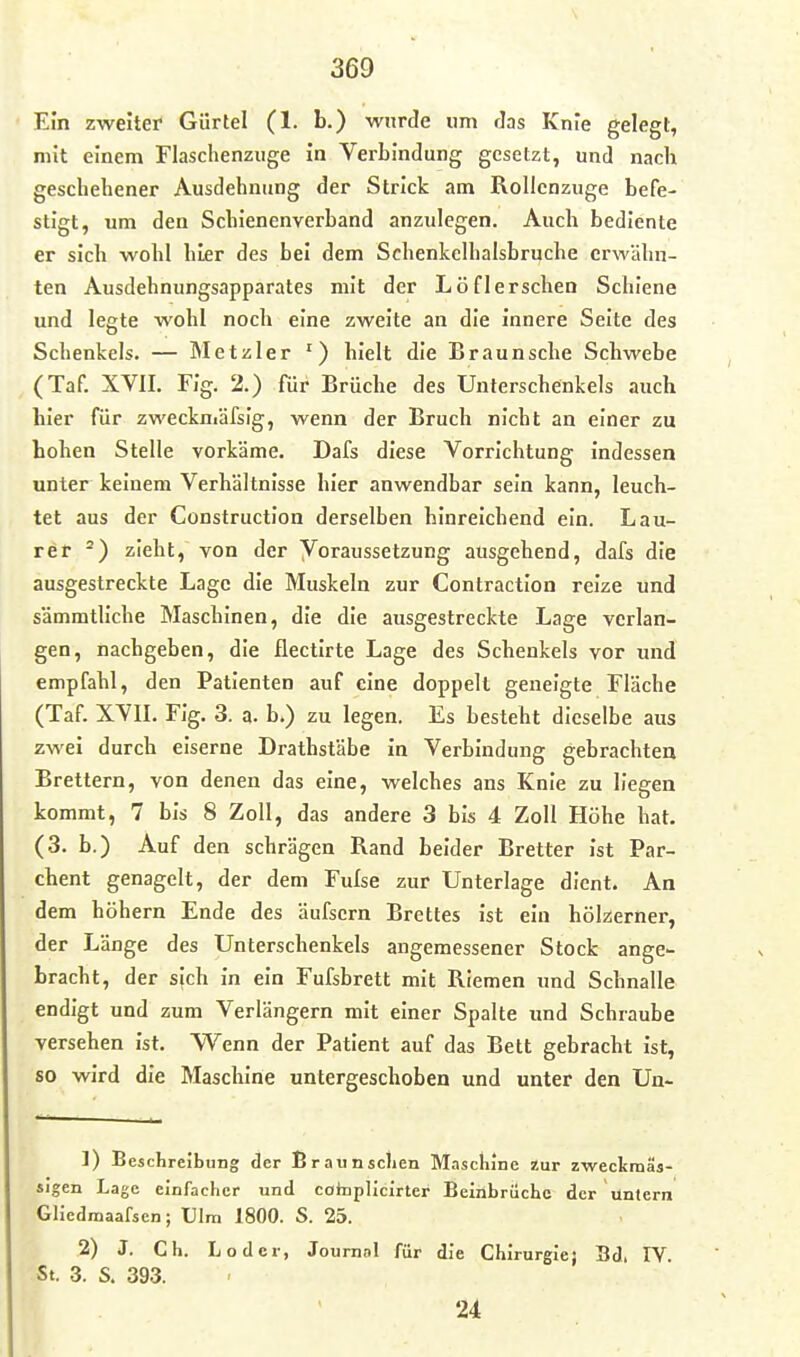 Ein zweiter Gürtel (1. b.) wurde um Jas Knie gelegt, mit einem Flasclienzuge in Verbindung gesetzt, und nach geschehener Ausdehnung der Strick am Rollenzuge befe- stigt, um den Schienenverband anzulegen. Auch bediente er sich wohl hier des bei dem Schenkelhalsbruche erwähn- ten Ausdehnungsapparates mit der Löflerschen Schiene und legte wohl noch eine zweite an die innere Seite des Schenkels. — Metzler ') hielt die Braun sehe Schwebe (Taf. XVII. Flg. 2.) für Brüche des Unterschenkels auch hier für zweckniäfslg, wenn der Bruch nicht an einer zu hohen Stelle vorkäme. Dafs diese Vorrichtung indessen unter keinem Verhältnisse hier anwendbar sein kann, leuch- tet aus der Construction derselben hinreichend ein. Lau- rer zieht, von der Voraussetzung ausgehend, dafs die ausgestreckte Lage die Muskeln zur Contraction reize und sämmtllche Maschinen, die die ausgestreckte Lage verlan- gen, nachgeben, die flectlrte Lage des Schenkels vor und empfahl, den Patienten auf eine doppelt geneigte Fläche (Taf. XVII. Fig. 3. a. b.) zu legen. Es besteht dieselbe aus zwei durch eiserne Drathstäbe in Verbindung gebrachten Brettern, von denen das eine, welches ans Knie zu liegen kommt, 7 bis 8 Zoll, das andere 3 bis 4 Zoll Höhe hat. (3. b.) Auf den schrägen Rand beider Bretter ist Par- chent genagelt, der dem Fufse zur Unterlage dient. An dem höhern Ende des äufsern Brettes ist ein hölzerner, der Länge des Unterschenkels angemessener Stock ange- bracht, der sich in ein Fufsbrett mit Riemen und Schnalle endigt und zum Verlängern mit einer Spalte imd Schraube versehen ist. Wenn der Patient auf das Bett gebracht ist, so wird die Maschine untergeschoben und unter den Un- 1) Beschreibung der Braunsclien Maschine zur zwecltmäs- sigen Lage elnracher und cohiplicirter Beinbrüche der untern Glicdraaafsen; Ulm 1800. S. 25. 2) J. Ch. Loder, Journal für die Chirurgie} Sd. IV. St. 3. S. 393. 24