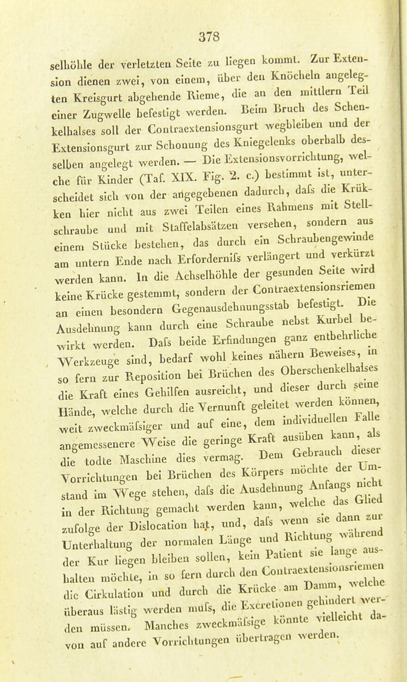 selhühle der verletzteu Seite zu Hegen komnil. Zur Exteu- slon dienen zwei, von einem, über den Knöcheln augeleg- ten Kreisgurt abgebende RIeme, die an den mitllern Teil einer Zugwelle befestigt werden. Belm Bruch des Schen- kelhalses soll der Contraextenslonsgurt wegble.ben und der Extensionsgurt zur Schonung des Kniegelenks oberhalb des- selben angelegt werden. - Die Extenslonsvorrichtung, wel- che für Kinder (Taf. XIX. Flg. 2. c.) bestimmt .st, imter- scheldet sieb von der angegebenen dadurch, dafs d.e Kruk- ken hier nicht aus zwei Teilen eines Rahmens mit Stell- schraube und mit Staffelabsätzen versehen, sondern aus einem Stücke bestehen, das durch ein Schraubengewinde am untern Ende nach Erfordernifs verlängert und verkürzt werden kann. In die Achselhöhle der gesunden Seite wird keine Krücke gestemmt, sondern der Contraextensionsriemen an einen besondern Gegenausdehnungsstab befestigt Die Ausdehnung kann durch eine Schraube nebst Kurbd be- wirkt werden. Dafs beide Erfindungen ganz entbehrliche , Werkzeuge sind, bedarf wohl keines nähern Bewe^- jn so fern zur Reposition bei Brüchen des OberschenkelhaLes die Kraft eines Gehilfen ausreicht, und dieser durch seine Hände, welche durch die Vernunft 8^1-^^* weit zweckmäfsiger und auf eine, dem -^-duellen ^^^^^^ angemessenere Welse die geringe Kraft ai^uben k nn a die todte Maschine dies vermag. Dem Gebrauch dieser Vorrichtungen bei Brüchen des Körpers möchte der X^m- stand im We,. stehen, dafs die Ausdehnung Anfangs n ia der Richtung gemacht werden kann, welche das Glied zufolge der Dislocalion ha.t, und, dafs wenn sie dann zui uteriialtung der normalen Länge und Richtung wahrend der Kur liegen bleiben sollen, kein Patient sie ange aus- alten möchte. In so ^-b den Contraex«— die Cirkulatlon und durch die Krücke am 3^-' ^^^^^^ überaus lästig werden mufs, ^^^^^^^'l^^^'^^^^Z den müssen. Manches zweckmäfslge konnte vielleicht da von auf andere Vorrichtungen übertragen werden.