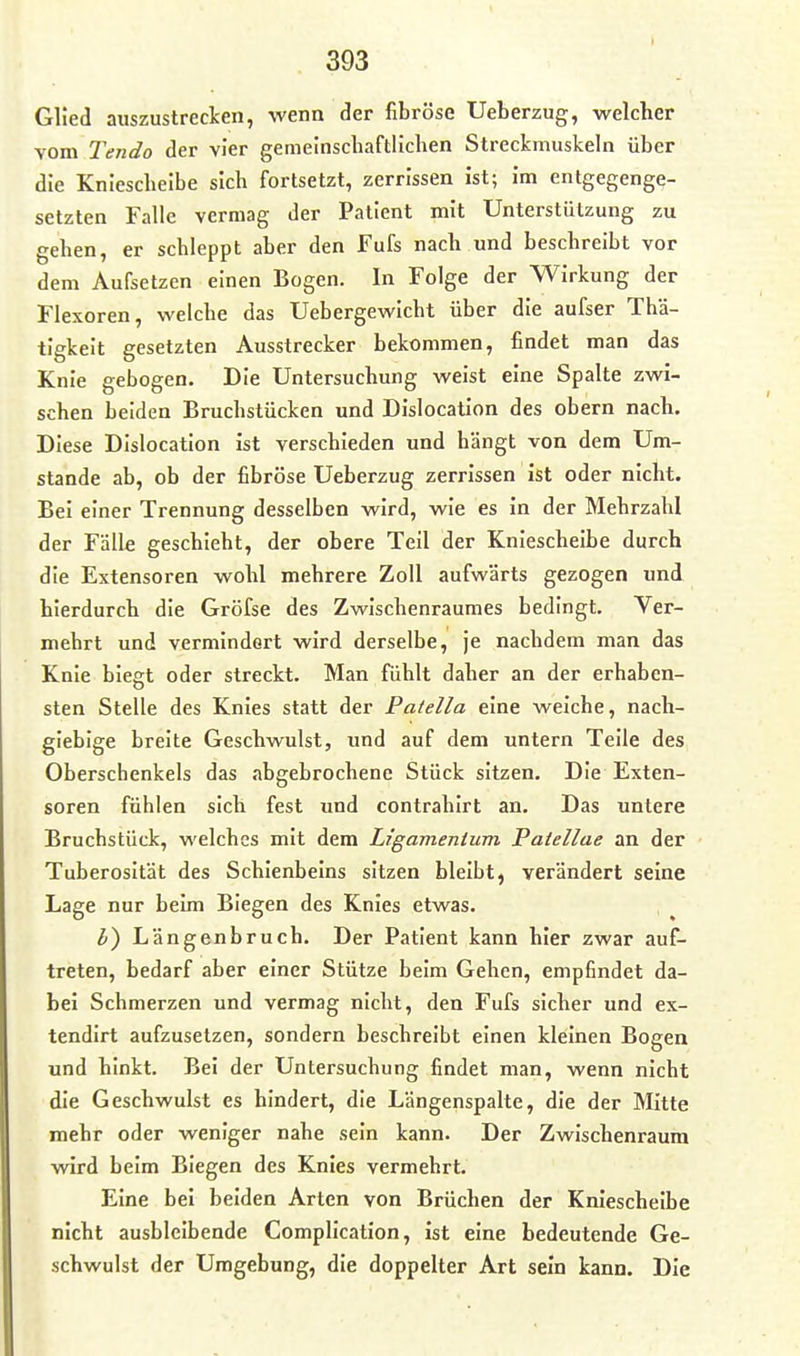 Glied auszustrecken, wenn der fibröse Ueberzug, welcher vom Tendo der vier gemeinschaftlichen Streckmuskeln über die Kniescheibe sich fortsetzt, zerrissen ist; im entgegenge- setzten Falle vermag der Patient mit Unterstützung zu gehen, er schleppt aber den Fufs nach und beschreibt vor dem Aufsetzen einen Bogen. In Folge der Wirkung der Flexoren, welche das Uebergewicht über die aufser Thä- tlgkelt gesetzten Ausstrecker bekommen, findet man das Knie gebogen. Die Untersuchung weist eine Spalte zwi- schen beiden Bruchstücken und Dislocation des obern nach. Diese Dislocation ist verschieden und hängt von dem Um- stände ab, ob der fibröse Ueberzug zerrissen ist oder nicht. Bei einer Trennung desselben wird, wie es in der Mehrzahl der Fälle geschieht, der obere Teil der Kniescheibe durch die Extensoren wohl mehrere Zoll aufwärts gezogen und hierdurch die Gröfse des Zwischenraumes bedingt. Ver- mehrt und vermindert wird derselbe, je nachdem man das Knie biegt oder streckt. Man fühlt daher an der erhaben- sten Stelle des Knies statt der Patella eine welche, nach- giebige breite Geschwulst, und auf dem untern Teile des Oberschenkels das abgebrochene Stück sitzen. Die Exten- soren fühlen sich fest und contrahirt an. Das untere Bruchstück, welches mit dem Ligamentum Paiellae an der Tuberosität des Schienbeins sitzen bleibt, verändert seine Lage nur beim Biegen des Knies etwas. l) Längenbruch. Der Patient kann hier zwar auf- treten, bedarf aber einer Stütze beim Gehen, empfindet da- bei Schmerzen und vermag nicht, den Fufs sicher und ex- tendirt aufzusetzen, sondern beschreibt einen kleinen Bogen und hinkt. Bei der Untersuchung findet man, wenn nicht die Geschwulst es hindert, die Längenspalte, die der Mitte mehr oder weniger nahe sein kann. Der Zwischenraum wird beim Biegen des Knies vermehrt. Eine bei beiden Arten von Brüchen der Kniescheibe nicht ausbleibende Compllcation, ist eine bedeutende Ge- schwulst der Umgebung, die doppelter Art sein kann. Die