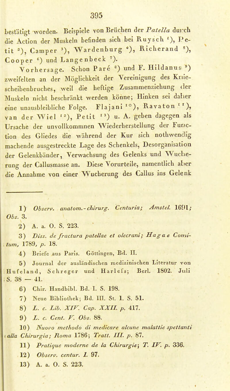 bestätigt worden. Beispiele von Brüchen der Patella dui'ch die Action der Muskeln befinden sich bei Ruysch '), Pe- tit =), Camper Wardenburg *), Richerand Cooper ') und Langenbeck Vorhersage. Schon Pare «) und F. Hildanus ') zweifelten an der Möglichkeit der Vereinigung des Knie- scheibenbruches, well die heftige Zusammenziehung der Muskeln nicht beschränkt werden könne; Hinken sei daher eine unausbleibliche Folge. Flajanl •°), Ravaton van der WIel '=), Petit ) u. A. geben dagegen als Ursache der unvoUkommnen VViederherstellung der Func- tion des Gliedes die während der Kur sich nothwendllg machende ausgestreckte Lage des Schenkels, Desorganisation der Gelenkbänder, Verwachsung des Gelenks und Wuclie- rung der Callusmasse an. Diese Vorurteile, namentlich aber die Annahme von einer Wucherung des Gallus ins Gelenk 1) Ohserv. anatom.-chirurg. Centuria; Amstel. 1601; Ohs. 3. 2) A. a. O. S. 223. 3) Diss. de fractura patellae et olecrani; Hagae Corni- . tum, 1789, p. 18. 4) Briefe aus Paris. Göttingen, Brl. II. 5) Journal der ausländischen medizinischen Literatur von Hufeland, Schreger und Harlefs; Berl. 1802. Jxili . S. 38 — 41. 6) Chlr. Handbibl. Bd. I. S. 198. 7) Neue Bibliothek; Bd. III. St. 1. S. 51. 8) L. c. Lib. Xir. Cap. XXIL p. All. 9) L. c. Cent. F. Obs. 88. 10) Nuovo methodo di medicare alcune malattie spettanti ioUa Chirurgia; Roma 1786; Tratt. III. p. 87. 11) Pratique moderne de la Chirurgie^ T. IV, p. 336. 12) Observ. centur. 1. 97.