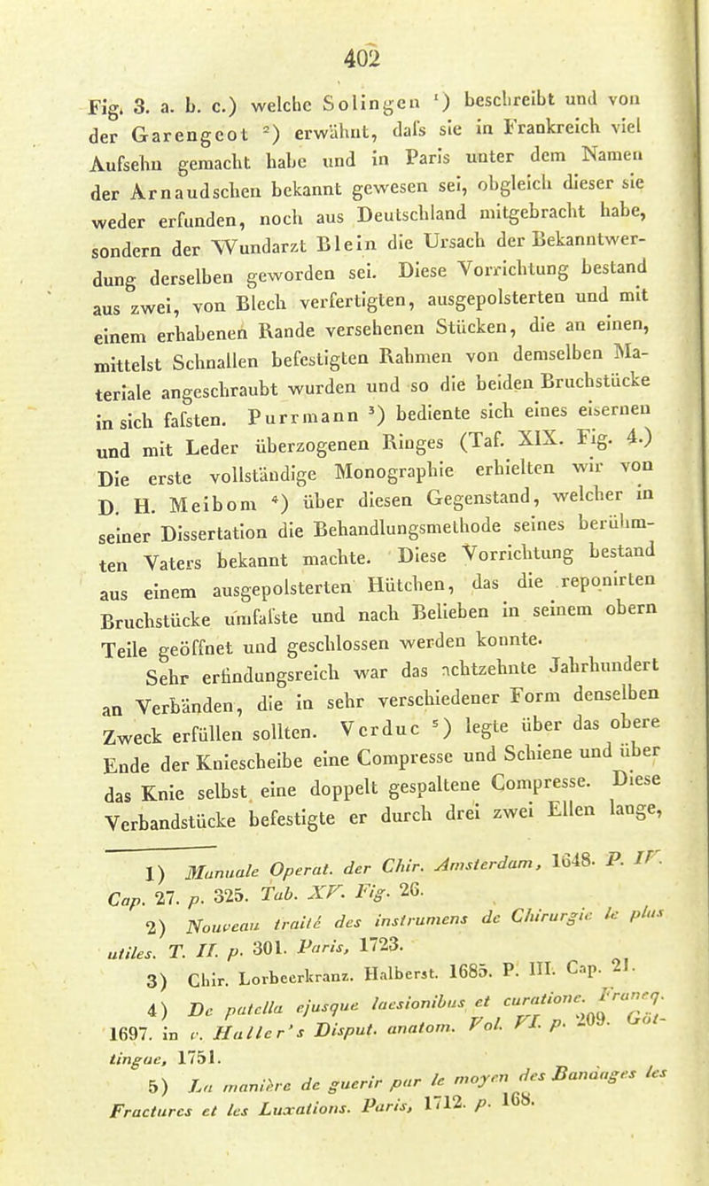 Fig. 3. a. b. c.) welche Solingen ') besclireibt und von der Garengcot erwähnt, dais sie in Frankreich viel Aufsebu gemacht habe und in Paris unter dem Namen der Arnaudschen bekannt gewesen sei, obgleich dieser sie weder erfunden, noch aus Deutschland mitgebracht habe, sondern der Wundarzt Bleln die Ursach der Bekanntwer- dung derselben geworden sei. Diese Vorrichtung bestand aus zwei, von Blech verfertigten, ausgepolsterten und mit einem erhabenen Rande versehenen Stücken, die an einen, mittelst Schnallen befestigten Rahmen von demselben Ma- terlale angeschraubt wurden und so die beiden Bruchstücke in sich fafsten. Purrmann ') bediente sich eines eisernen und mit Leder überzogenen Ringes (Taf. XIX. Fig. 4.) Die erste vollständige Monographie erhielten wir von D H. Meibom *) über diesen Gegenstand, welcher in seiner Dissertation die Behandlungsmethode seines berühm- ten Vaters bekannt machte. Diese Vorrichtung bestand aus einem ausgepolsterten Hütchen, das die reponirten Bruchstücke umfalste und nach Belleben in semem obern Teile geöffnet und geschlossen werden konnte. Sehr erilndungsreich war das achtzehnte Jahrhundert an Verbänden, die In sehr verschiedener Form denselben Zweck erfüllen sollten. Verduc =) legte über das obere Ende der Knieschelbe eine Compresse und Schiene und über das Knie selbst eine doppelt gespaltene Compresse. Diese Verbandstücke befestigte er durch drei zwei Ellen lange, 1) Manuale Operat. der C/ur. Amsterdam, 1648- P. IV- Cap. 27. p. 325. Tab. XF. Fig. 26. 2) Noui-'eau traili des instrumens de Chirurg,.: Ic plus uiiles. T. IT. p. 301. Varls, 1723. 3) Clur. Lorbeerkranz. H..lber5t. 1685. P. HI. Cnp. 21. 4) De patclla ajusgue laeslonibus et '^':f 1697. L Haller's Disput, anatonr. Fol. FI. p. 209. Got- tingae, 1751. 5) La n,anl>.re de guerir pur le_ n.oym des Banaages Us Fracturcs et las Luxatlotis. Paris, 1712. p. 16».